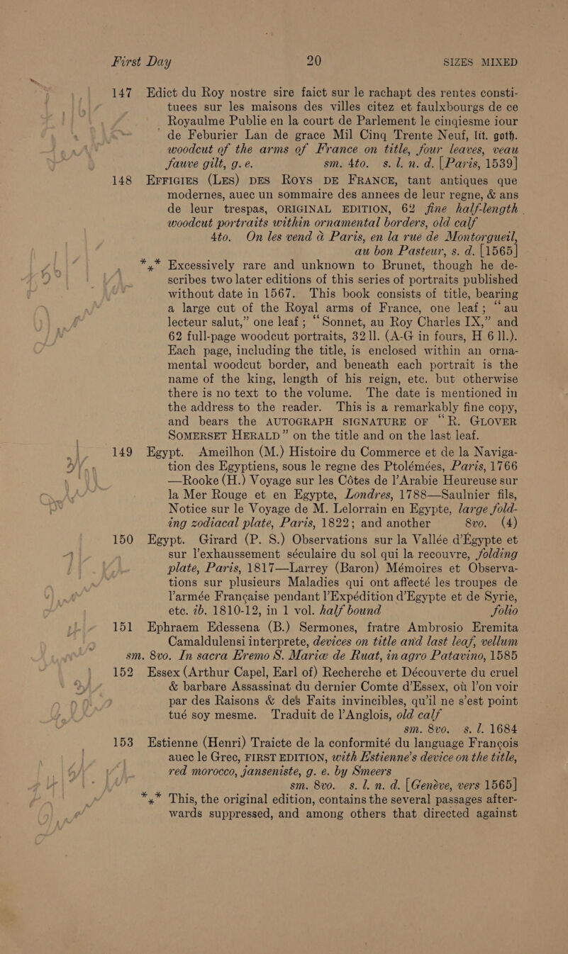 S 147 Edict du Roy nostre sire faict sur le rachapt des rentes consti- tuees sur les maisons des villes citez et faulxbourgs de ce - Royaulme Publie en la court de Parlement le cinqiesme iour ~ de Feburier Lan de grace Mil Cing Trente Neuf, lit. goth. woodcut of the arms of France on title, four leaves, veau Jauve gilt, g.e. sm. 4to. s.l. n.d. | Paris, 1539] 148 Erricires (Les) DES Roys DE FRANCE, tant antiques que modernes, auec un sommaire des annees de leur regne, &amp; ans de leur trespas, ORIGINAL EDITION, 62 fine half-length - woodcut portraits within ornamental borders, old calf 4to. On les vend a Paris, en la rue de Montorgueil, au bon Pasteur, s. d. [1565] y” Excessively rare and unknown to Brunet, though he de- scribes two later editions of this series of portraits published without date in 1567. This book consists of title, bearing a large cut of the Royal arms of France, one leaf; “au lecteur salut,” one leaf; “Sonnet, au Roy Charles IX,” and Each page, including the title, is enclosed within an orna- mental woodcut border, and beneath each portrait is the name of the king, length of his reign, etc. but otherwise there is no text to the volume. The date is mentioned in the address to the reader. This is a remarkably fine copy, and bears the AUTOGRAPH SIGNATURE OF “R. GLOVER SOMERSET HERALD” on the title and on the last leaf. 149 Egypt. Ameilhon (M.) Histoire du Commerce et de la Naviga- tion des Egyptiens, sous le regne des Ptolémées, Paris, 1766 —Rooke (H.) Voyage sur les Cotes de l’Arabie Heureuse sur la Mer Rouge et en Egypte, Londres, 1788—Saulnier fils, Notice sur le Voyage de M. Lelorrain en Egypte, large fold- ing zodiacal plate, Paris, 1822; and another Sve. (4) 150 Egypt. Girard (P. S.) Observations sur la Vallée d’Egypte et sur l’exhaussement séculaire du sol qui la recouvre, folding plate, Paris, 1817—Larrey (Baron) Mémoires et Observa- tions sur plusieurs Maladies qui ont affecté les troupes de Varmée Francaise pendant l’Expédition d’Egypte et de Syrie, etc. 2b. 1810-12, in 1 vol. half bound Folto 151 Ephraem Edessena (B.) Sermones, fratre Ambrosio Eremita Camaldulensi interprete, devices on title and last leaf, vellum sm. 8vo. In sacra EKremo S. Marie de Ruat, inagro Patavino, 1585 152 Essex (Arthur Capel, Earl of) Recherche et Découverte du cruel &amp; barbare Assassinat du dernier Comte d’Essex, ot l|’on voir par des Raisons &amp; de&amp; Faits invincibles, qwil ne s’est point tué soy mesme. ‘Traduit de l’Anglois, old calf sm. 8vo. s. l. 1684 153 Estienne (Henri) Traicte de la conformité du language Francois auec le Gree, FIRST EDITION, with E'stienne’s device on the title, red morocco, janseniste, g. e. by Smeers sm. 8vo. s. Ll. n. d. [Genéve, vers 1565] *,* This, the original edition, contains the several passages after- wards suppressed, and among others that directed against