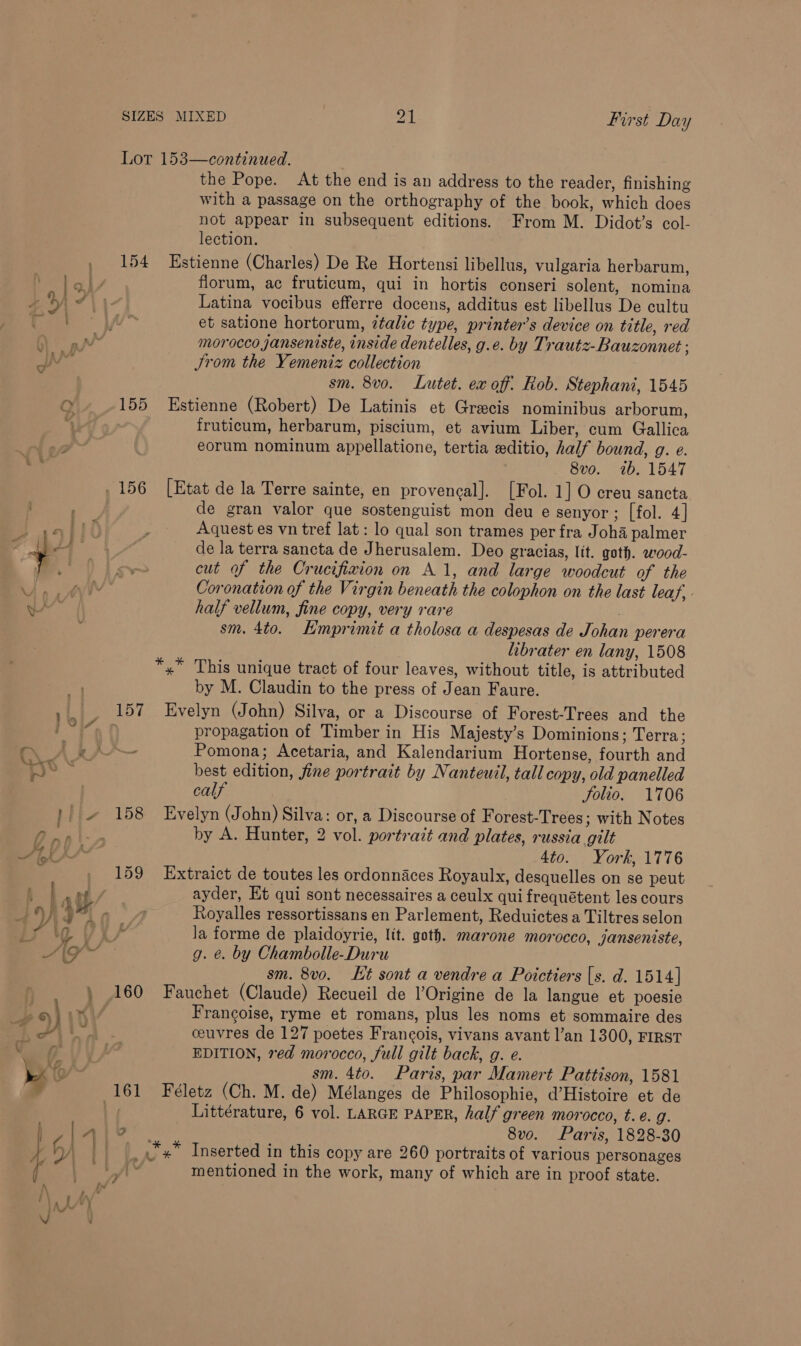 Lor 153—continued. the Pope. At the end is an address to the reader, finishing with a passage on the orthography of the book, which does not appear in subsequent editions. From M. Didot’s col- lection. 154 Estienne (Charles) De Re Hortensi libellus, vulgaria herbarum, florum, ac fruticum, qui in hortis conseri solent, nomina Latina vocibus efferre docens, additus est libellus De cultu et satione hortorum, italic type, printer’s device on title, red morocco janseniste, inside dentelles, g.e. by Trautz-Bauzonnet ; JSrom the Yemeniz collection sm. 8v0. Lutet. ex off. Rob. Stephani, 1545 155 Estienne (Robert) De Latinis et Grecis nominibus arborum, fruticum, herbarum, piscium, et avium Liber, cum Gallica eorum nominum appellatione, tertia editio, half bound, g. e. . 8vo. (1b, 1547 de gran valor que sostenguist mon deu e senyor; [fol. 4 | Aquest es vn tref lat: lo qual son trames per fra Joha palmer de la terra sancta de Jherusalem. Deo gracias, lit. goth. wood- cut of the Crucifixion on A 1, and large woodcut of the Coronation of the Virgin beneath the colophon on the last leaf, half vellum, fine copy, very rare ; sm. 4to. Kmprimit a tholosa a despesas de Johan perera librater en lany, 1508 *,* This unique tract of four leaves, without title, is attributed by M. Claudin to the press of Jean Faure. 157 Evelyn (John) Silva, or a Discourse of Forest-Trees and the propagation of Timber in His Majesty’s Dominions; Terra ; —_ Pomona; Acetaria, and Kalendarium Hortense, fourth and best edition, fine portrait by Nanteuil, tall copy, old panelled calf Jolio. 1706 158 Evelyn (John) Silva: or, a Discourse of Forest-Trees ; with Notes by A. Hunter, 2 vol. portrait and plates, russia gilt 4to. York, 1776 159 Extraict de toutes les ordonnaces Royaulx, desquelles on se peut ayder, Et qui sont necessaires a ceulx qui frequétent les cours Royalles ressortissans en Parlement, Reduictes a Tiltres selon g. &amp;. by Chambolle-Duru sm. 8vo. Kt sont a vendre a Poictiers [s. d. 1514] Francoise, ryme et romans, plus les noms et sommaire des ceuvres de 127 poetes Francois, vivans avant l’an 1300, FIRST EDITION, red morocco, full gilt back, g. e. sm. 4to. Paris, par Mamert Pattison, 1581 Littérature, 6 vol. LARGE PAPER, half green morocco, t.e. g. 2 8vo. Paris, 1828-30 _,*,* Inserted in this copy are 260 portraits of various personages mentioned in the work, many of which are in proof state.