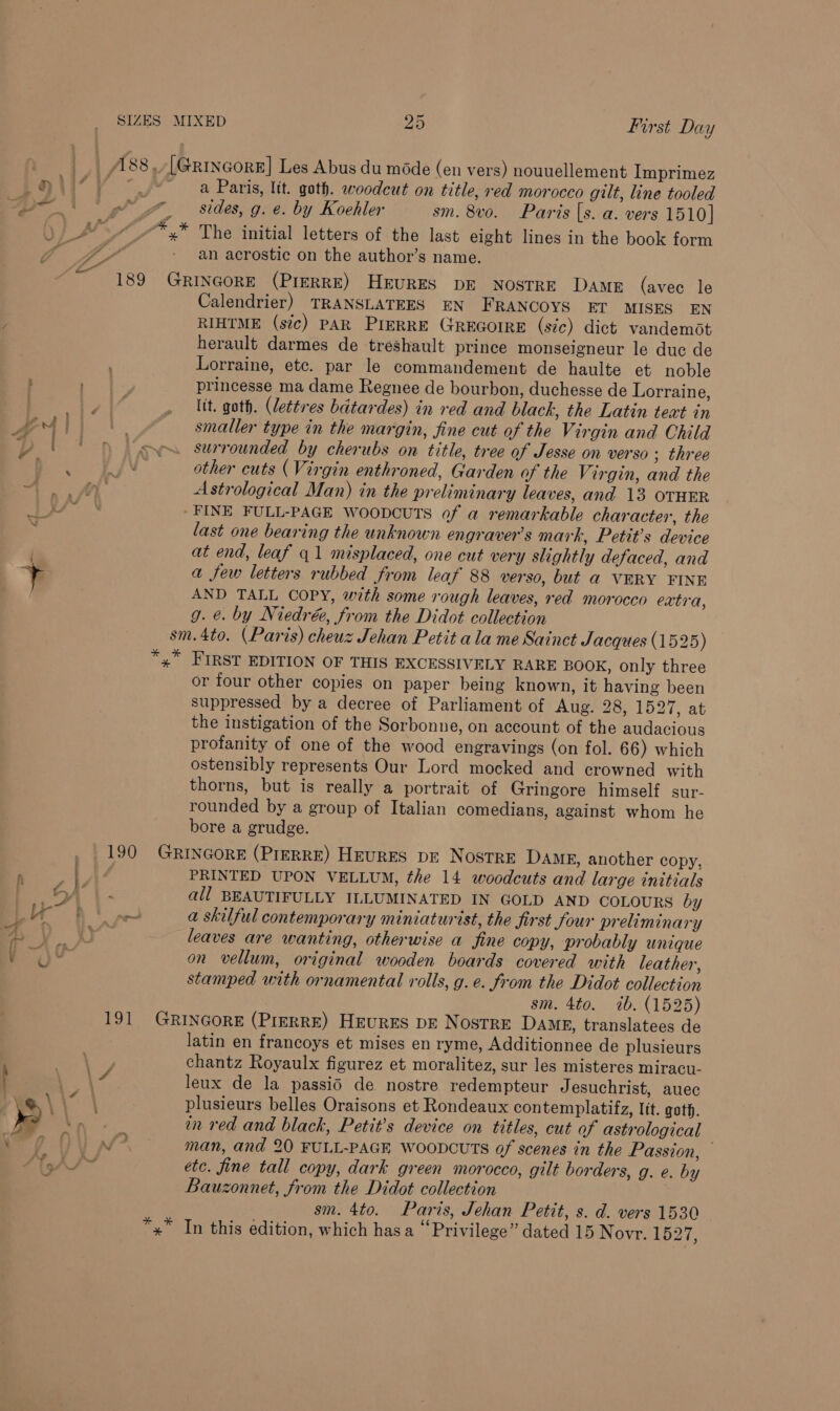 | . A838, [GrincorE] Les Abus du méde (en vers) nouuellement Imprimez Lei’ } J* a Paris, ltt. goth. woodcut on title, red morocco gilt, line tooled “Y' gt 4, Sides, g. e. by Koehler sm. 8vo. Paris [s. a. vers 1510] SI 4 /* + The initial letters of the last eight lines in the book form fi y iia . - an acrostic on the author’s name. 189 GRINGORE (PIERRE) HEURES DE NOSTRE DAME (avec le Calendrier) TRANSLATEES EN FRANCOYS ET MISES EN RIHTME (sic) PAR PIERRE GREGOIRE (sic) dict vandemot herault darmes de treshault prince monseigneur le duc de Lorraine, etc. par le commandement de haulte et noble ae princesse ma dame Regnee de bourbon, duchesse de Lorraine, a a . lit. goth. (lettres batardes) in red and black, the Latin text in Oil} |. smaller type in the margin, fine cut of the Virgin and Child ( ' op surrounded by cherubs on title, tree af Jesse on verso; three AD other cuts (Virgin enthroned, Garden of the Virgin, and the 4A. Astrological Man) in the preliminary leaves, and 13 OTHER /Y N » FINE FULL-PAGE WooDCuTS of a remarkable character, the last one bearing the unknown engraver’s mark, Petit’s device at end, leaf 41 misplaced, one cut very slightly defaced, and + a few letters rubbed from leaf 88 verso, but a VERY FINE AND TALL COPY, with some rough leaves, red morocco extra, g. &amp;. by Niedrée, from the Didot collection sm.4to. (Paris) cheuz Jehan Petit ala me Sainct J acques (1525) *,” FIRST EDITION OF THIS EXCESSIVELY RARE BOOK, only three or four other copies on paper being known, it having been suppressed by a decree of Parliament of Aug. 28, 1527, at the instigation of the Sorbonne, on account of the audacious profanity of one of the wood engravings (on fol. 66) which ostensibly represents Our Lord mocked and crowned with thorns, but is really a portrait of Gringore himself sur- rounded by a group of Italian comedians, against whom he bore a grudge. 190 GRINGORE (PIERRE) HeurES pe Nostre Dame, another copy, ; PRINTED UPON VELLUM, the 14 woodcuts and large initials i ; y 5) | SA all BEAUTIFULLY ILLUMINATED IN GOLD AND COLOURS by a A AW a skilful contemporary miniaturist, the first four preliminary ei { DB / ie Y . ° yf O leaves are wanting, otherwise a fine copy, probably unique on vellum, original wooden boards covered with leather, stamped with ornamental rolls, g.e. from the Didot collection sm. 4to. ib. (1525) 191 GRINGORE (PreRRE) HEURES DE NOSTRE DAME, translatees de latin en francoys et mises en ryme, Additionnee de plusieurs Bec \ chantz Royaulx figurez et moralitez, sur les misteres miracu- } ea leux de la passid de nostre redempteur Jesuchrist, auec ie. \ \% \ plusieurs belles Oraisons et Rondeaux contemplatifz, Itt. goth. » x, om red and black, Petit’s device on titles, cut of astrological 7 Oy man, and 20 FULL-PAGE WOODCUTS of scenes in the Passion, ra etc. fine tall copy, dark green morocco, gilt borders, g. e. by Bauzonnet, from the Didot collection sm. 4to. Paris, Jehan Petit, s. d. vers 1530 *,” In this edition, which has a “Privilege” dated 15 Novr. 1627,