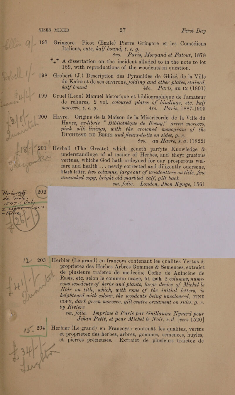 i | 2.197 Gringore. Picot (Emile) Pierre Gringore et les Comédiens rt Italiens, cuts, half bound, t. e. g. 8vo. Paris, Morgand et Fatout, 1878 *,* A dissertation on the incident alluded to in the note to lot 189, with reproductions of the woodcuts in question. q dali fi? 198 Grobert (J.) Description des Pyramides de Ghizé, de la Ville m du Kaire et de ses environs, folding and other plates, stained, half bound 4to. Paris, an 1x (1801) 199 Gruel (Leon) Manuel historique et bibliographique de amateur er de reliures, 2 vol. coloured plates of bindings, etc. half _ ; morocco, t. € g. 4to. Paris, 1887-1905 n. Ki 200 Havre. Origine de la Maison de la Miséricorde de la Ville du :3 sh? ty Havre, ea-libris “ Bibliotheque de Rosny,” green morocco, | ’ eae pink ‘sill linings, with the crowned monogram of the *} ype® DUCHESSE DE Berri and fleurs-de-lis on sides, g. e. er | 8v0. au Havre, s. d. (1822) | 4 47 201 Herball (The Greate), which geueth parfyte Knowledge &amp; ray understandinge of al maner of Herbes, and theyr gracious vertues, whiche God hath ordeyned for our prosperous wel- fare and health ... newly corrected and diligently ouersene, black letter, two colurans, large cut of woodcutters on title, fine unwashed copy, bright old marbled calf, gilt back sm. folio. London, Jhon Kynge, 1561 » &amp;y     /\.! 203 | Herbier (Le grand) en francoys contenant les qualitez Vertus &amp; ase proprietez des Herbes Arbres Gommes &amp; Semences, extraict de plusieurs traictez de medecine Come de Auincéne de 4 Rasis, etc. selon le commun usage, lit. goth. 2 columns, nume- \ es rous woodcuts af herbs and plants, large device of Michel le 1S 5 Noir on title, which, with some of the initial letters, és heightened with colour, the woodcuts being uncoloured, FINE COPY, dark green mor a6co, gilt centre ornament on sides, g. ¢. by Bape sm. folio. Imprime &amp; Paris par Guillaume Nyuerd pour Jehan Petit, et pour Michel le Noir, s. d. has 1520] 45- ~ 204 Herbier (Le grand) en Francoys: contenat les qualitez, vertus et proprietez des herbes, arbres, gommes, semences, huyles, et pierres précieuses. de plusieurs traictez de eg fe YN TEL