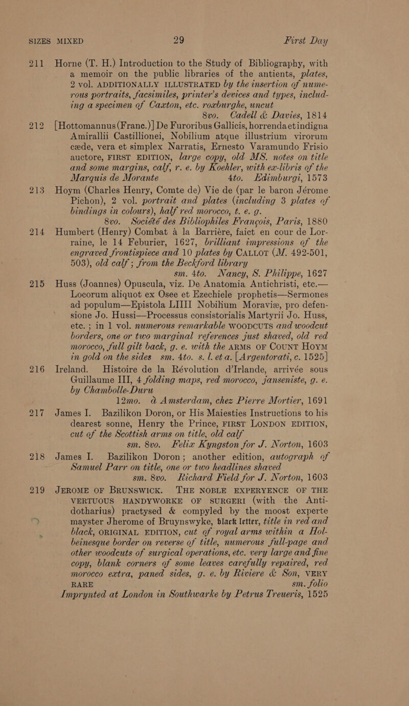 211 213 214 215 216 217 Horne (T. H.) Introduction to the Study of Bibliography, with a memoir on the public libraries of the antients, plates, 2 vol. ADDITIONALLY ILLUSTRATED by the insertion of nume- rous portraits, facsimiles, printer’s devices and types, includ- ing a specimen of Caxton, etc. roxburghe, uncut 8vo. Cadell &amp; Davies, 1814 [Hottomannus(Franc.) |] De Furoribus Gallicis, horrendaetindigna Amirallii Castillionei, Nobilium atque illustrium virorum cede, vera et simplex Narratis, Ernesto Varamundo Frisio auctore, FIRST EDITION, large copy, old MS. notes on title and some margins, calf, r. e. by Koehler, with ex-libris of the Marquis de Morante 4to. Edimburgi, 1573 Hoym (Charles Henry, Comte de) Vie de (par le baron Jérome Pichon), 2 vol. portrait and plates (including 3 plates of bindings in colours), half red morocco, t. é. g. 8vo. Société des Bibliophiles Francois, Paris, 1880 Humbert (Henry) Combat a la Barriére, faict en cour de Lor- raine, le 14 Feburier, 1627, brilliant impressions of the engraved frontispiece and 10 plates by CaALLot (M. 492-501, 503), old calf; from the Beckford library sm. 4to. Nancy, S. Philippe, 1627 Huss (Joannes) Opuscula, viz. De Anatomia Antichristi, ete.— Locorum aliquot ex Osee et Ezechiele prophetis—Sermones ad populum—RHpistola LIIII Nobilium Moravie, pro defen- sione Jo. Hussi—Processus consistorialis Martyrii Jo. Huss, ete. ; in 1 vol. numerous remarkable woopcuts and woodcut borders, one or two marginal references just shaved, old red morocco, full gilt back, g. e. with the ARMS OF CouNT Horm in gold on the sides sm. 4to. s. l. eta. | Argentorati, c. 1525] Ireland. Histoire de la Révolution d’Irlande, arrivée sous Guillaume III, 4 folding maps, red morocco, janseniste, g. é. by Chambolle-Duru 12mo. a&amp; Amsterdam, chez Pierre Mortier, 1691 James I. Bazilikon Doron, or His Maiesties Instructions to his dearest sonne, Henry the Prince, FIRST LONDON EDITION, cut of the Scottish arms on title, old calf sm. 8vo. Felix Kyngston for J. Norton, 1603 Samuel Parr on title, one or two headlines shaved sm. 8vo. Richard Field for J. Norton, 1603 JEROME OF BRUNSWICK. ‘THE NOBLE EXPERYENCE OF THE VERTUOUS HANDYWORKE OF SURGERI (with the Anti- dotharius) practysed &amp; compyled by the moost experte mayster Jherome of Bruynswyke, black letter, title in red and black, ORIGINAL EDITION, cut of royal arms within a Hol- beinesque border on reverse of title, numerous full-page and other woodcuts of surgical operations, etc. very large and fine copy, blank corners of some leaves carefully repaired, red morocco extra, paned sides, g. e. by Riviere &amp; Son, VERY RARE sm. folio Imprynted at London in Southwarke by Petrus Treueris, 1525