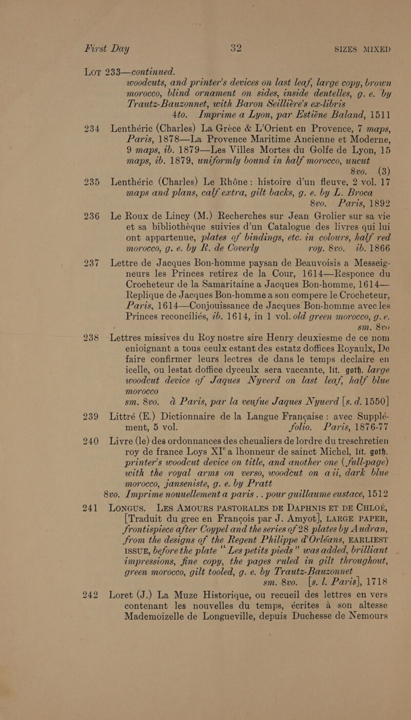 236 ho vo ~I 239 241 bo ue bo woodcuts, and printer’s devices on last leaf, large copy, brown morocco, blind ornament on sides, inside dentelles, g.e. by Trautz-Bauzonnet, with Baron Seilliére’s ex-libris 4to. Imprime a Lyon, par Estiéne Baland, 1511 Lenthéric (Charles) La Gréce &amp; L’Orient en Provence, 7 maps, Paris, 1878—La Provence Maritime Ancienne et Moderne, 9 maps, tb. 1879—Les Villes Mortes du Golfe de Lyon, 15 maps, 1b. 1879, uniformly bound in half morocco, uncut 8vo. (3) Lenthéric (Charles) Le Rhéne: histoire d’un fleuve, 2 vol. 17 maps and plans, calf extra, gilt backs, g. e. by L. Broca 8vo. Paris, 1892 Le Roux de Lincy (M.) Recherches sur Jean Grolier sur sa vie et sa bibliothéque suivies d’un Catalogue des livres qui lui ont appartenue, plates of bindings, etc. in colours, half red morocco, g. e. by R. de Coverly roy. 8vo. 7b. 1866 Lettre de Jacques Bon-homme paysan de Beauvoisis a Messeig- neurs les Princes retirez de la Cour, 1614—Responce du Crocheteur de la Samaritaine a Jacques Bon-homme, 1614— Replique de Jacques Bon-homme a son compere le Crocheteur, Paris, 1614—Conjouissance de Jacques Bon-homme avec les Princes reconciliés, 2b. 1614, in 1 vol. old green morocco, g. e. sm. 8vo Lettres missives du Roy nostre sire Henry deuxiesme de ce nom enloignant a tous ceulx estant des estatz doffices Royaulx, De faire confirmer leurs lectres de dans le temps declaire en icelle, ou lestat doffice dyceulx sera vaccante, lit. goth. large woodcut device of Jaques Nyverd on last leaf, half blue morocco sm. 8vo. a Paris, par la veufue Jaques Nyuerd |s. d. 1550] Littré (E.) Dictionnaire de la Langue Francaise : avec Supplé- ment, 5 vol. folio. Paris, 1876-77 Livre (le) des ordonnances des cheualiers de lordre du treschretien roy de france Loys XI°a lhonneur de sainct Michel, lit. goth. printer’s woodcut device on title, and another one ( full-page) with the royal arms on verso, woodcut on ati, dark blue morocco, janseniste, g. e. by Pratt 8vo. Imprime nouuellement a paris .. pour guillaume eustace, 1512 Loneus. Les AMOURS PASTORALES DE DAPHNIS ET DE CHLOE, [Traduit du grec en Francois par J. Amyot], LARGE PAPER, Frontispiece after Coypel and the series of 28 plates by Audran, Srom the designs of the Regent Philippe d@ Orléans, EARLIEST ISSUE, before the plate “ Les petits pieds” was added, brilliant impressions, fine copy, the pages ruled in gilt throughout, green morocco, gilt tooled, g. e. by Trautz-Bauzonnet sm. 8vo. [s. l. Paris], 1718 Loret (J.) La Muze Historique, ou recueil des lettres en vers contenant les nouvelles du temps, écrites a son altesse Mademoizelle de Longueville, depuis Duchesse de Nemours