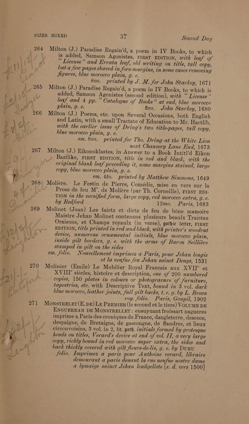 267 9) CF \ rp lz } ¥\9/; 7 5 \4' f\ pe vag ot} f Ag yi ; ~ lid — y . AGE ¥¥ ¥ a} L wi 270 Milton (J.) Paradise Regain’d, a poem in IV Books, to which is added, Samson Agonistes, FIRST EDITION, with leaf of “ License” and Errata leaf, old writing on title, tall copy, but a few pages shaved in Jore-margins, in some cases removing Jigures, blue morocco plain, g. e. 8vo. printed by J. M. for John Starkey, 1671 Milton (J.) Paradise Regain’d, a poem in IV Books, to which is added, Samson Agonistes (second edition), with “ License” leaf and 4 pp. “ Catalogue of Books” at end, blue morocco plain, g. e. 8vo. John Starkey, 1680 Milton (J.) Poems, ete. upon Several Occasions, both English and Latin, with a small Tractate of Education to Mr. Hartlib, with the earlier issue of Dring’s two title-pages, tall copy, blue morocco plain, g. e. sm. 8vo. printed for Tho. Dring at the White Lion next Chancery Lane End, 1673 Milton (J.) Eikonoklastes, in Answer to a Book Intitl’d Eikon Bazilike, FIRST EDITION, title in red and black, with the original blank leaf preceding it, some margins stained, large copy, blue morocco plain, g. e. sm. 4to. printed by Matthew Simmons, 1649 Moliere. Le Festin de Pierre, Comédie, mise en vers sur la Prose de feu M*. de Moliére (par Th. Corneille), FIRST EDI- TION in the versified form, large copy, red morocco extra, g. é. by Bedford 12mo. Paris, 1683 Molinet (Jean) Les faictz et dictz de feu de bone memoire Maistre Jehan Molinet contenans plusieurs beaulx Traictez Oraisons, et Champs royaulx (in verse), gothic letter, FIRST EDITION, title printed in red and black, with printer’s woodcut device, numerous ornamental initials, blue morocco plain, inside gilt borders, g. e. with the arms a Baron Seilliere stamped in gilt on the sides sm. folio. Nouwvellement imprimez a Paris, pour Jehan longis et la veufue feu Jehan sainct Denys, 1531 Molinier (Emile) Le Mobilier Royal Francais aux XVITI° et XVIII siécles, histoire et description, one of 200 numbered copies, 150 plates in colours or photogravure of furniture, tapestries, etc. with Descriptive Text, bound in 3 vol. dark blue morocco, leather joints, full gilt backs, t.e. g. by L. Broca roy. foo. Paris, Goupil, 1902 ENGUERRAN DE MONSTRELLET : ensuyuant froissart nagueres imprime a Paris des croniques de France, dangleterre, descoce, despaigne, de Bretaigne, de gascongne, de flandres, et lieux circonvoisins, 3 vol. in 2, lit. goth. ¢nctials formed by grotesque heads on titles, Verard’s device at end of vol. IT, a very large copy, richly bound in red morocco super extra, the sides and. back thickly covered with gilt fleurs-de-lis, g. e. by DurRu Solio. Imprimez a paris pour Anthoine verard, libraire demourant a paris deuant la rue neufue nostre dame a lymaige sainct Jehan leudgeliste |s. d. vers 1500]