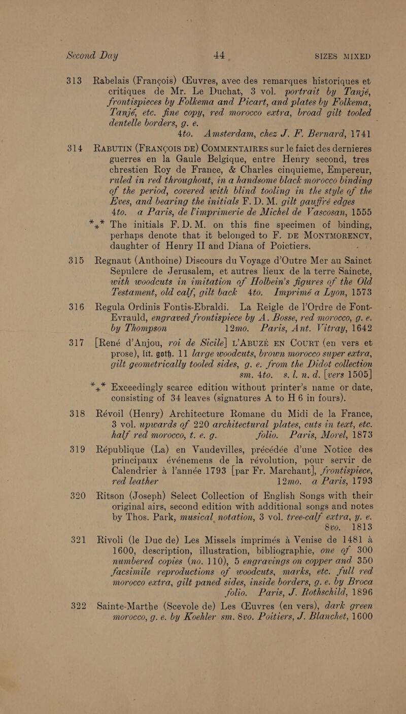 313 Rabelais (Francois) Cuvres, avec des remarques historiques et critiques de Mr. Le Duchat, 3 vol. portrait by Tanjé, Srontispieces by Folkema and Picar t, and plates by Folkema, Tanjé, etc. fine copy, red morocco extra, broad gilt tooled dentelle borders, g. é. 4to. Amsterdam, chez J. F. Bernard, 1741 314 RABUTIN (FRANCOIS DE) COMMENTAIRES sur le faict des dernieres guerres en la Gaule Belgique, entre Henry second, tres chrestien Roy de France, &amp; Charles cinquieme, Empereur, ruled in red throughout, in a handsome black morocco binding of the period, covered with blind tooling in the style of the Eves, and bearing the initials F.D.M. gilt gauffré edges 4to. a Paris, de limprimerie de Michel de Vascosan, 1555 *,* The initials F.D.M. on this fine specimen of binding, perhaps denote that it belonged to F. DE MoNTMORENCY, daughter of Henry II and Diana of Poictiers. 315 Regnaut (Anthoine) Discours du Voyage d’Outre Mer au Sainct Sepulecre de Jerusalem, et autres lieux de la terre Saincte, with woodcuts in imitation of Holbein’s figures of the Old Zestament, old calf, gilt back 4to. Imprimé a Lyon, 1573 316 Regula Ordinis Fontis-Ebraldi. La Reigle de l’Ordre de Font- Evrauld, engraved frontispiece by A. Bosse, red morocco, g. é. by Thompson 12mo. Paris, Ant. Vitray, 1642 317 [René d’Anjou, roi de Sicile] L;ABUzE EN CouRT (en vers et prose), Itt. goth. 11 large woodcuts, brown morocco super extra, gilt geometrically tooled sides, g. e. from the Didot collection sm. 4to. s.l. n.d. [vers 1505] *,* Exceedingly scarce edition without printer’s name or date, consisting of 34 leaves (signatures A to H6 in fours). 318 Révoil (Henry) Architecture Romane du Midi de la France, 3 vol. upwards of 220 architectural plates, cuts in text, ete. half red morocco, t. é. g. Solio. Paris, Morel, 1873 319 République (La) en Vaudevilles, précédée d’une Notice des principaux événemens de la révolution, pour servir de Calendrier a l’année 1793 [par Fr. Marchant], frontispiece, red leather 12mo. a Paris, 1793 320 Ritson (Joseph) Select Collection of English Songs with their original airs, second edition with additional songs and notes by Thos. Park, musical notation, 3 vol. tree-calf extra, y. @. 8vo. 1813 321 Rivoli (le Duc de) Les Missels imprimés &amp; Venise de 1481 a 1600, description, illustration, bibliographie, one @f 300 numbered copies (no. 110), 5 engravings on copper and 350 facsimile reproductions of woodcuts, marks, etc. full red morocco extra, gilt paned sides, inside borders, g.e. by Broca folio. Paris, J. Rothschild, 1896 322 Sainte-Marthe (Scevole de) Les (Euvres (en vers), dark green morocco, g. e. by Koehler sm. 8vo. Poitiers, J. Blanchet, 1600