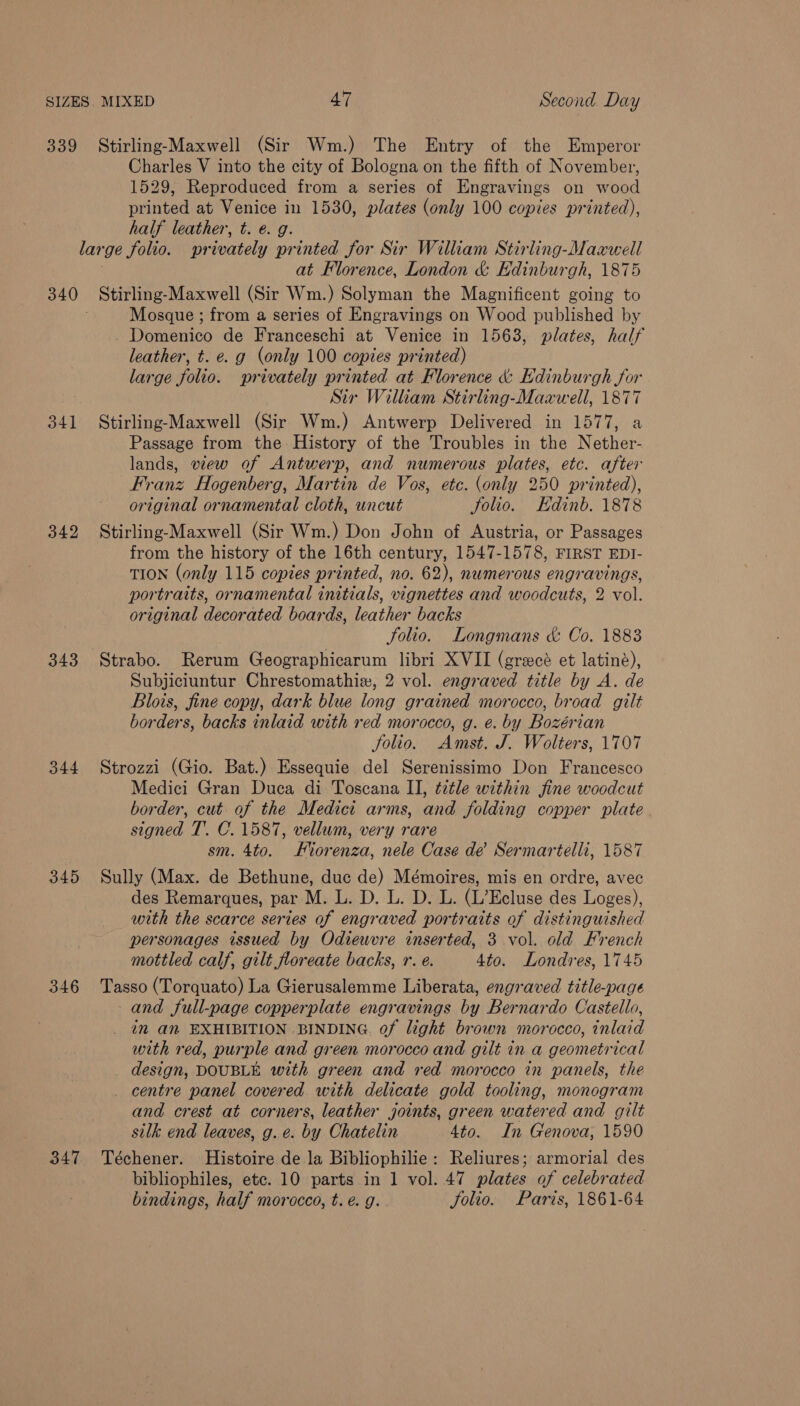 339 Stirling-Maxwell (Sir Wm.) The Entry of the Emperor Charles V into the city of Bologna on the fifth of November, 1529, Reproduced from a series of Engravings on wood printed at Venice in 1530, plates (only 100 copies printed), half leather, t. 6. g. large folio. privately printed for Sir William Stirling-Maawell } at Florence, London &amp; Edinburgh, 1875 340 Stirling-Maxwell (Sir Wm.) Solyman the Magnificent going to Mosque ; from a series of Engravings on Wood published by Domenico de Franceschi at Venice in 1563, plates, half leather, t. e. g (only 100 copies printed) large folio. privately printed at Florence &amp; Edinburgh for Sir William Stirling-Maawell, 1877 341 Stirling-Maxwell (Sir Wm.) Antwerp Delivered in 1577, a Passage from the History of the Troubles in the Nether- lands, view of Antwerp, and numerous plates, etc. after Franz Hogenberg, Martin de Vos, etc. (only 250 printed), original ornamental cloth, uncut Jolio. Edinb. 1878 342 Stirling-Maxwell (Sir Wm.) Don John of Austria, or Passages from the history of the 16th century, 1547-1578, FIRST EDI- TION (only 115 copies printed, no. 62), numerous engravings, portraits, ornamental initials, vignettes and woodcuts, 2 vol. original decorated boards, leather backs Solio. Longmans &amp; Co. 1883 343 Strabo. Rerum Geographicarum libri XVII (grecé et latiné), Subjiciuntur Chrestomathix, 2 vol. engraved title by A. de Blois, fine copy, dark blue long grained morocco, broad gilt borders, backs inlaid with red morocco, g. e. by Bozérian Solio. Amst. J. Wolters, 1707 344 Strozzi (Gio. Bat.) Essequie del Serenissimo Don Francesco Medici Gran Duca di Toscana II, tetle within fine woodcut border, cut of the Medici arms, and folding copper plate signed T. C. 1587, vellum, very rare sm. 4to. Fiorenza, nele Case de’ Sermartelli, 1587 345 Sully (Max. de Bethune, duc de) Mémoires, mis en ordre, avec des Remarques, par M. L. D. L. D. L. (L’Ecluse des Loges), with the scarce series of engraved portraits of distinguished personages issued by Odiewvre inserted, 3 vol. old French mottled calf, gilt floreate backs, r. e. 4to. Londres, 1745 346 Tasso (Torquato) La Gierusalemme Liberata, engraved title-page and full-page copperplate engravings by Bernardo Castello, in an EXHIBITION BINDING. of light brown morocco, inlaid with red, purple and green morocco and gilt in a geometrical design, DOUBLE with green and red morocco in panels, the _ centre panel covered with delicate gold tooling, monogram and crest at corners, leather joints, green watered and gilt silk end leaves, g. e. by Chatelin 4to. In Genova, 1590 347 Téchener. Histoire de la Bibliophilie: Reliures; armorial des bibliophiles, ete. 10 parts in 1 vol. 47 plates of celebrated bindings, half morocco, t. €. g. Jolio. Paris, 1861-64
