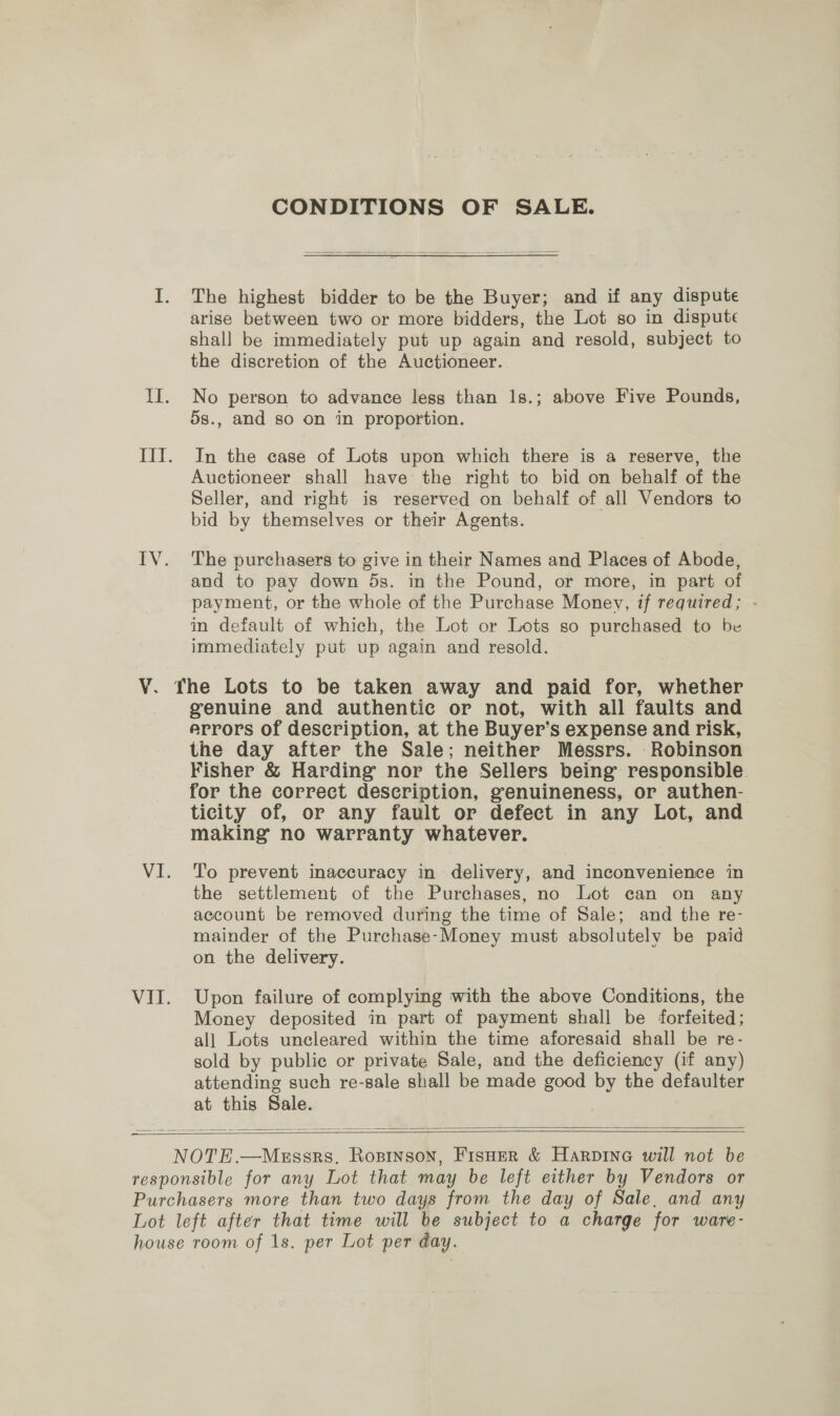 ¥. VI. VI. CONDITIONS OF SALE. The highest bidder to be the Buyer; and if any dispute arise between two or more bidders, the Lot so in dispute shall be immediately put up again and resold, subject to the discretion of the Auctioneer. No person to advance less than 1s.; above Five Pounds, 5s., and so on in proportion. In the case of Lots upon which there is a reserve, the Auctioneer shall have the right to bid on behalf of the Seller, and right is reserved on behalf of all Vendors to bid by themselves or their Agents. The purchasers to give in their Names and Places of Abode, and to pay down 5s. in the Pound, or more, in part of payment, or the whole of the Purchase Money, if required; in default of which, the Lot or Lots so purchased to be immediately put up again and resold. genuine and authentic or not, with all faults and errors of description, at the Buyer’s expense and risk, the day after the Sale; neither Messrs. Robinson Fisher &amp; Harding nor the Sellers being responsible for the correct description, genuineness, or authen- ticity of, or any fault or defect in any Lot, and making no warranty whatever. To prevent inaccuracy in delivery, and inconvenience in the settlement of the Purchases, no Lot can on any account be removed during the time of Sale; and the re- mainder of the Purchase-Money must absolutely be paid on the delivery. Upon failure of complying with the above Conditions, the Money deposited in part of payment shall be forfeited : all Lots uncleared within the time aforesaid shall be re- sold by public or private Sale, and the deficiency (if any) attending such re-sale shall be made good a the defaulter at this Sale.  