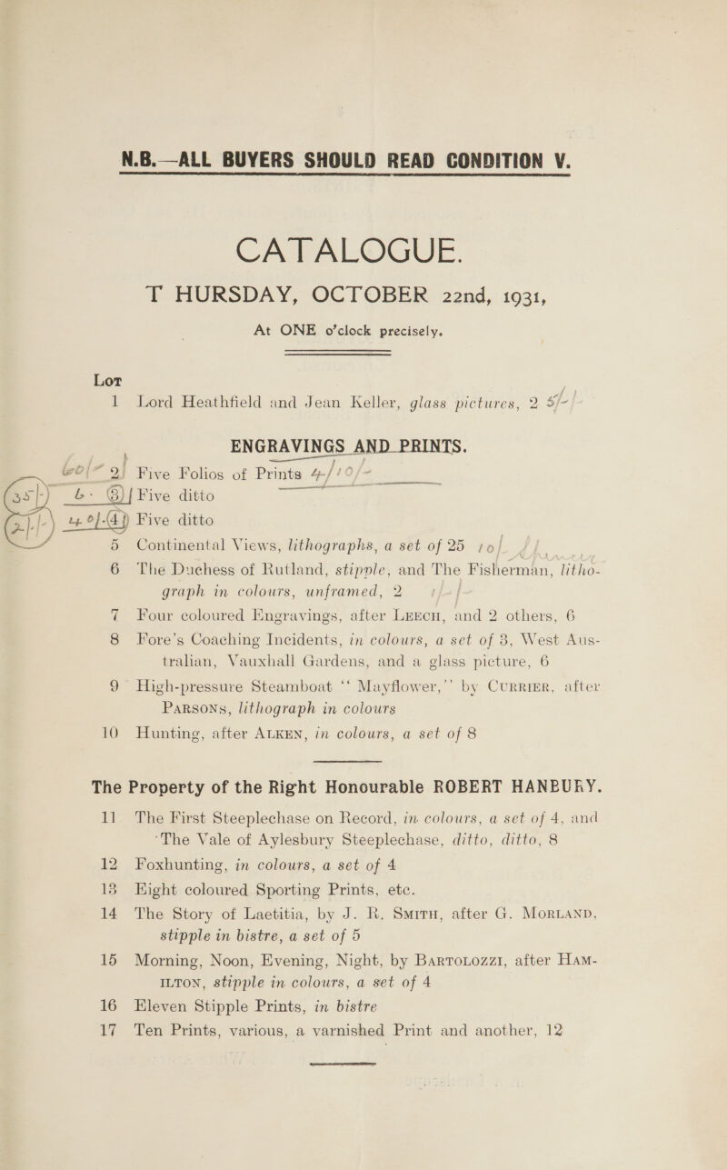 N.B.—ALL BUYERS SHOULD READ CONDITION V. CATALOGUE. T HURSDAY, OCTOBER 22nd, 1931, At ONE o’clock precisely. Lot fi 1 Lord Heathfield and Jean Keller, glass pictures, 2 3/-/- ENGRAVINGS AND PRINTS. j ; &gt; § and Oe Sassi = : = Five Folios of Prints a ae 8) { Five ditto awe s |.\ a} a 2} Ki z «? 0) -44 sd ve ditto Continental Views, lithographs, a set of 25 7¢ i yin be NOS ERTIT a  6 The Duchess of Rutland, stipople, oe The ehcenae Roe graph in colours, unframed, 7 Four coloured Engravings, after or and 2 others, 6 Fore’s Coaching Incidents, in colours, a set of 3, West Aus- tralian, Vauxhall Gardens, and a glass picture, 6 9 High-pressure Steamboat ‘‘ Mayflower,’’ by Currigr, after Parsons, lithograph in colours 10 Hunting 3D? after ALKEN, in colours, a set of 8 The Property of the Right Honourable ROBERT HANBURY. 11 The First Steeplechase on Record, in colours, a set of 4, and ‘The Vale of Aylesbury Steeplechase, ditto, ditto, 8 12 Foxhunting, 18 Eight coloured Sporting Prints, etc. 14 The Story of Laetitia, by J. R. Smiru, after G. Mornanp, stipple in bistre, a set of 5 15 Morning, Noon, Evening, Night, by Barronozz1, after Ham- ILTON, stipple in colours, a set of 4 in colours, a set of 4 16 Kleven Stipple Prints, in bistre 17 Ten Prints, various, a varnished Print and another, 12 ae