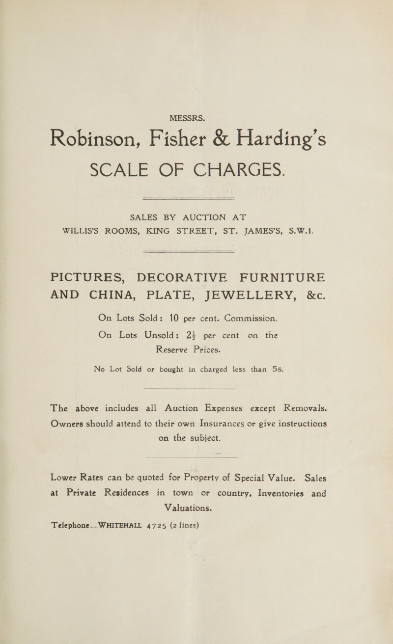 MESSRS. Robinson, Fisher &amp; Harding's SCALE OF GAIARGES.  SAEES BY AUCTION AT WILLIS’S ROOMS, KING STREET, ST. JAMES’S, S.W.1.  PICTURES, DECORATIVE FURNITURE AND CHINA, PLATE, JEWELLERY, &amp;c. On Lots Sold: 10 per cent. Commission. On Lots Unsold: 23 per cent on the Reserve Prices. No Lot Sold or bought in charged less than 5s. The above includes all Auction Expenses except Removals. Owners should attend to their own Insurances or give instructions on the subject.  Lower Rates can be quoted for Property of Special Value. Sales at Private Residences in town or country, Inventories and Valuations.