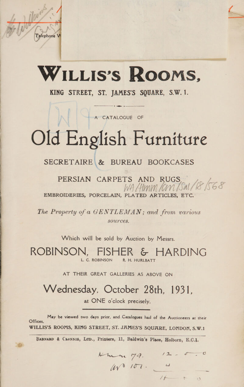  .&amp;  WILLIs’s Rooms, KING STREET, ST. JAMES’S SQUARE, S.W. 1. —— rr 2 ~ A CATALOGUE OF Old English Furniture SECRETAIRE | &amp; BUREAU BOOKCASES PERSIAN CARPETS AND RUGS _ Wh My A Teal / be LAM SANDALS EMBROIDERIES, PORCELAIN, aeeD ARTICLES, (22 &amp; OF The Property ofa GENTLEMAN; and from various SOUrCES, Which will be sold by Auction by Messrs. ROBINSON, FISHER &amp; HARDING L. C. ROBINSON R. H. HURLBATT AT THEIR GREAT GALLERIES AS ABOVE ON Wednesday, October 28th, 1931, at ONE o'clock precisely. May be viewed two days prior, and Catalogues had of the Auctioneers at their Offices, WILLIS’S ROOMS, KING STREET, ST. JAMES’S SQUARE, LONDON, S.W.1   BaBnaRD &amp; Channis, Lrp., Printers, 11, Baldwin’s Place, Holborn, E,C.1. Mya, Ta: Cae WW