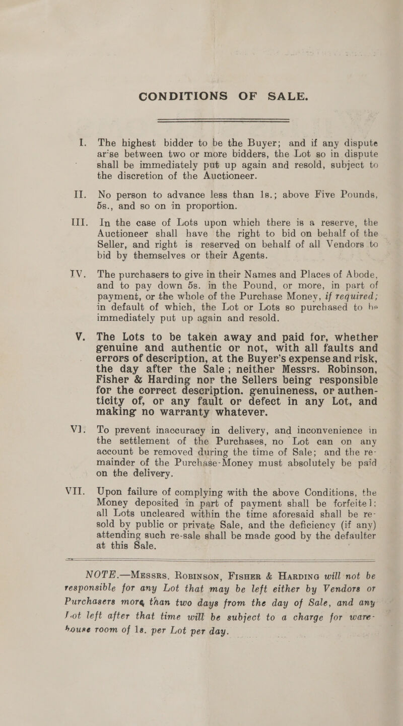 CONDITIONS OF SALE. The highest bidder to be the Buyer; and if any dispute ar’se between two or more bidders, the Lot so in dispute shall be immediately put up again and resold, subject to the discretion of the Auctioneer. No person to advance less than Is.; above Five Pounds, 5s., and so on in proportion. In the case of Lots upon which there is a reserve, the Auctioneer shall have the right to bid on behalf of the Seller, and right is reserved on behalf of all Vendors to bid by themselves or their Agents. The purchasers to give in their Names and Places of Abode, and to pay down 5s. in the Pound, or more, in part of payment, or the whole of the Purchase Money, if required; in default of which, the Lot or Lots so purchased to he immediately put up again and resold. The Lots to be taken away and paid for, whether genuine and authentic or not, with all faults and errors of description, at the Buyer’s expense and risk, the day after the Sale; neither Messrs. Robinson, Fisher &amp; Harding nor the Sellers being responsible for the correct description. genuineness, or authen- ticity of, or any fault or defect in any Lot, and making no warranty whatever. To prevent inaccuracy in delivery, and inconvenience in the settlement of the Purchases, no Lot can on any account be removed during the time of Sale; and the re- mainder of the Purchase-Money must absolutely be paid on the delivery. | Upon failure of complying with the above Conditions, the Money deposited in part of payment shall be forfeite1: all Lots uncleared within the time aforesaid shall be re- sold by public or private Sale, and the deficiency (if any) attending such re-sale shall be made good by the defaulter at this Sale. .   