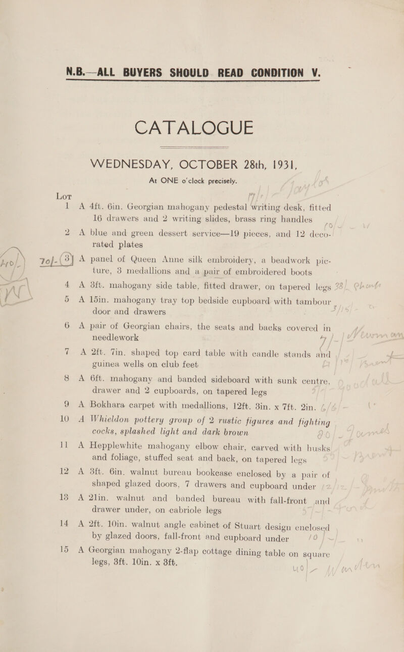  Lor 10 11 14 15 CA T ALOGUE   WEDNESDAY, OCTOBER 28th, 1931, At ONE o'clock precisely. A 4ft. Gin. Georgian mahogany pedestal writing desk, fitted 16 drawers and 2 writing slides, brass ring handles A blue and green dessert service—19 pieces, and 12 deco- rated plates A panel of Queen Anne silk embroidery, a beadwork pic- ture, 8 medallions and a pair of embroidered boots A l5in. mahogany tray top bedside cupboard with tambour ; door and drawers 7 , A pair of Georgian chairs, the seats and backs covered in needlework ee A 2ft. Tin. shaped top card table with candle stands ahd guinea wells on club feet A 6ft. mahogany and banded sideboard with sunk centre. drawer and 2 cupboards, on tapered legs A Bokhara carpet with medallions, 12ft. 8in. x 7ft. in. A Whieldon pottery group of 2 rustic figures and — cocks, splashed light and dark brown A Hepplewhite mahogany elbow chair, carved with husks and foliage, stuffed seat and back, on tapered legs A 8ft. 6in. walnut bureau bookease enclosed by a pair of Shaped glazed doors, 7 drawers and cupboard under A 2lin. walnut and banded bureau with fall-front and drawer under, on cabriole legs A 2ft. 10in. walnut angle cabinet of Stuart design enclose “cl by glazed doors, fall-front and cupboard under A Georgian mahogany 2-flap cottage dining table on squ legs, 3ft. 10in. x 8ft. ale Ltd |