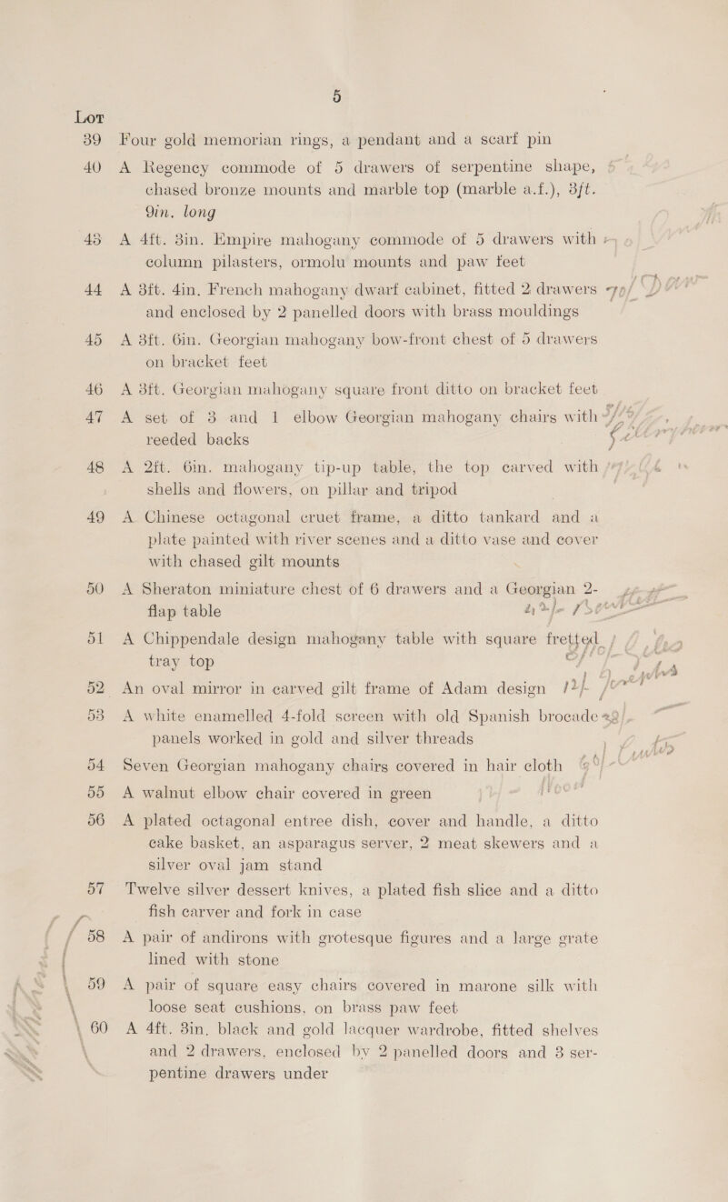 39 AV) 45 t+ 48 49 oO 5 Four gold memorian rings, a pendant and a scarf pin A Regency commode of 5 drawers of serpentine shape, chased bronze mounts and marble top (marble a.f.), 3ft. 9in. long A 4ft. 3in. Empire mahogany commode of 5 drawers with + column pilasters, ormolu mounts and paw feet rh rf Fd and enclosed by 2 panelled doors with brass mouldings A aft. Gin. Georgian mahogany bow-front chest of 5 drawers on bracket feet A 8ft. Georgian mahogany square front ditto on bracket feet A set of 3 and 1 elbow Georgian mahogany chairs with </7% Aa YJ reeded backs ¢44 A 2it. 6m. mahogany tip-up table, the top carved with shells and flowers, on pillar and tripod A Chinese octagonal cruet frame, a ditto tankard and a plate painted with river scenes and a ditto vase and cover with chased gilt mounts A Sheraton miniature chest of 6 drawers and a Georgian 2- ) sa 2) %je f>0 a A Chippendale design mahogany table with square fretted_; 64 tray top a Lait aor 33 An oval mirror in carved gilt frame of Adam design /2/ / a A white enamelled 4-fold screen with old Spanish brocade «2 panels worked in gold and silver threads cape od Seven Georgian mahogany chairs covered in hair cloth yi A walnut elbow chair covered in green . j A plated octagonal entree dish, cover and handle, a ditto cake basket, an asparagus server, 2 meat skewers and a silver oval jam stand Twelve silver dessert knives, a plated fish slice and a ditto _ fish carver and fork in case A pair of andirons with grotesque figures and a large grate lined with stone A pair of square easy chairs covered in marone silk with loose seat cushions, on brass paw feet A 4ft. 8in, black and gold lacquer wardrobe, fitted shelves and 2 drawers, enclosed bv 2 panelled doorg and 8 ser- pentine drawers under