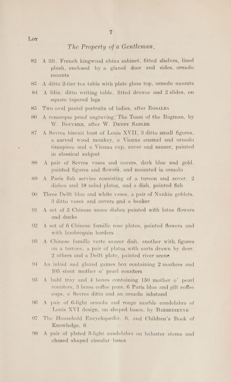 Lot 82 88 89 90 4 95 96 oy 98 The Property of a Gentleman. A 8ft. French kingwood china cabinet, fitted shelves, lined plush, enclosed by a glazed door and. sides, ormolu mounts A ditto 2-tier tea table with plate glass top, ormolu mounts A 34in. ditto writing table, fitted drawer and 2 slides, on Square tapered legs Two oval pastel portraits of ladies, after RosALBA A remarque proof engraving, The Toast of the Bagman, by W. Boucusr, after W. DENDY SADLER A Sevres biscuit bust of Louis XVII, 8 ditto small figures, a carved wood monkey, a Vienna enamel and ormolu timepiece and a Vienna cup, cover and saucer, painted in classical subject A pair of Sevres vases and covers, dark blue and gold, painted figures and flowers, and mounted in ormolu A Paris fish service consisting of a tureen and cover, 2 dishes and 18 salad plates, and a dish, painted fish Three Delft blue and white vases, a pair of Nankin goblets, 8 ditto vases and covers and a beaker A set of 5 Chinese sauce dishes painted with lotus flowers and ducks A set of 6 Chinese famille rose plates, painted flowers and with lambrequin borders A Chinese famille verte saucer dish, another with, figures on a terrace, a pair of plates with carts drawn by deer, 2 others and a Delft plate, painted river scene An inlaid and glazed games box containing 2 markers and 105 stout mother o’ pearl counters A buhl tray and 4 boxes containing 150 mother o’- pearl counters, 8 brass coffee pans, 6 Paris blue and gilt coffee cups, a Sevres ditto and an ormolu inkstand A pair of 6-hght ormolu and rouge marble candelabra of Louis XVI design, on shaped bases, by [BARBEDIENNE The Household Eneyclopedia, 6, and Children’s Book of Knowledge, 6 A pair of plated 8-light candelabra on baluster stems and chased shaped circular bases