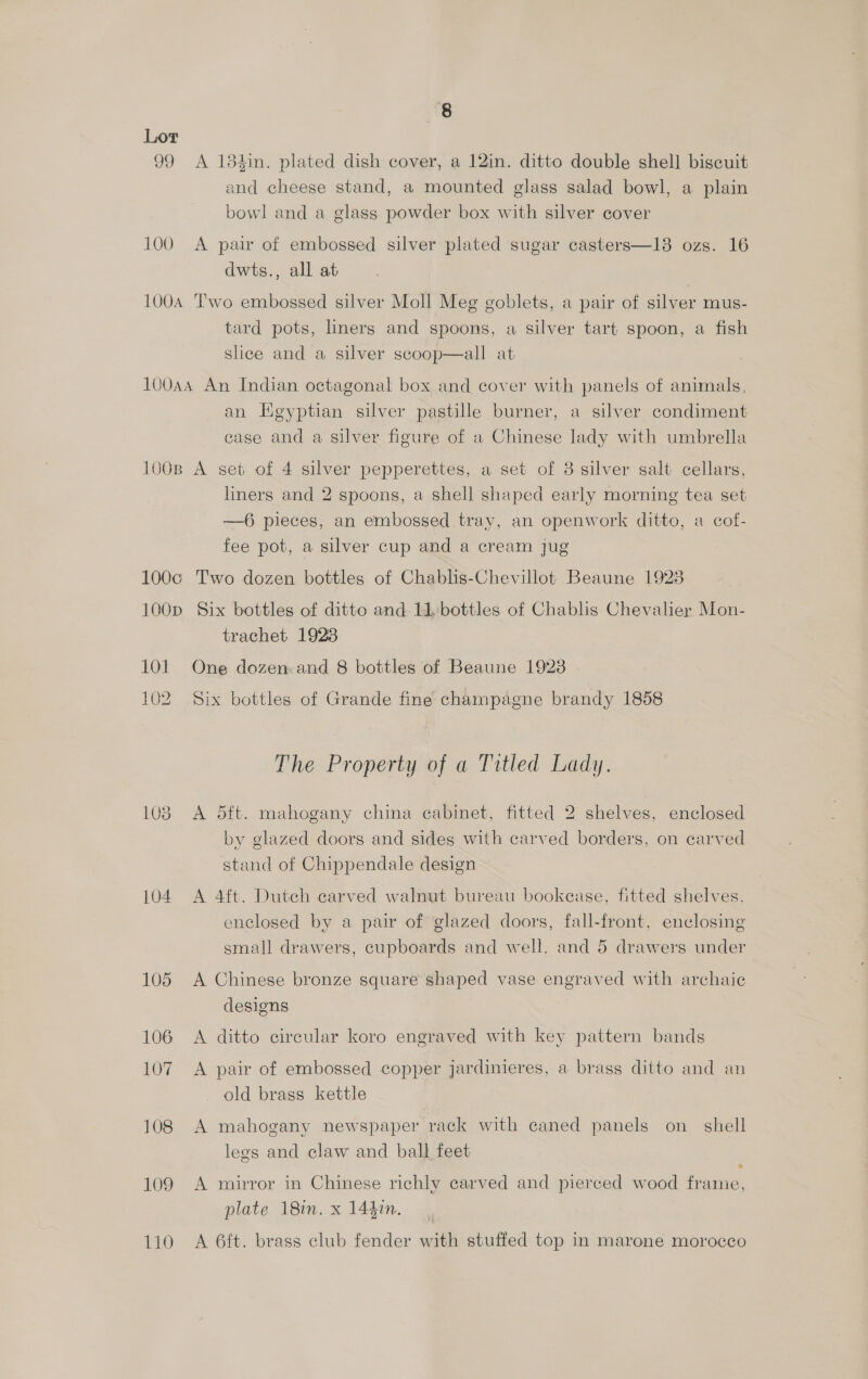 Lor 99 <A 184in. plated dish cover, a 12in. ditto double shell biscuit and cheese stand, a mounted glass salad bowl, a plain bowl and a glass powder box with silver cover 100 A pair of embossed silver plated sugar casters—13 ozs. 16 dwts., all at 100A Two embossed silver Moll Meg goblets, a pair of silver mus- tard pots, linerg and spoons, a silver tart spoon, a fish slice and a silver scoop—all at 100aA An Indian octagonal box and cover with panels of animals,  an Egyptian silver pastille burner, a silver condiment case and a silver figure of a Chinese lady with umbrella 100B A set of 4 silver pepperettes, a set of 3 silver salt cellars, liners and 2 spoons, a shell shaped early morning tea set —6 pieces, an embossed tray, an openwork ditto, a cof- fee pot, a silver cup and a cream jug 100c Two dozen bottles of Chablis-Chevillot Beaune 19238 100p Six bottles of ditto and 11 bottles of Chablis Chevalier Mon- trachet 1928 101 One dozen: and 8 bottles of Beaune 1923 102 Six bottles of Grande fine champagne brandy 1858 The Property of a Titled Lady. 1038 A 5dft. mahogany china cabinet, fitted 2 shelves, enclosed by glazed doors and sides with carved borders, on carved stand of Chippendale design 104 A 4ft. Dutch carved walnut bureau bookease, fitted shelves, enclosed by a pair of glazed doors, fall-front, enclosing small drawers, cupboards and well. and 5 drawers under 105 A Chinese bronze square shaped vase engraved with archaic designs 106 A ditto circular koro engraved with key pattern bands 107. A pair of embossed copper jardinieres, a brass ditto and an old brass kettle 108 A mahogany newspaper rack with caned panels on_ shell legs and claw and ball feet 109 A mirror in Chinese richly carved and pierced wood frame, plate 18in. x 144in. 110 A 6ft. brass club fender with stuffed top in marone morocco