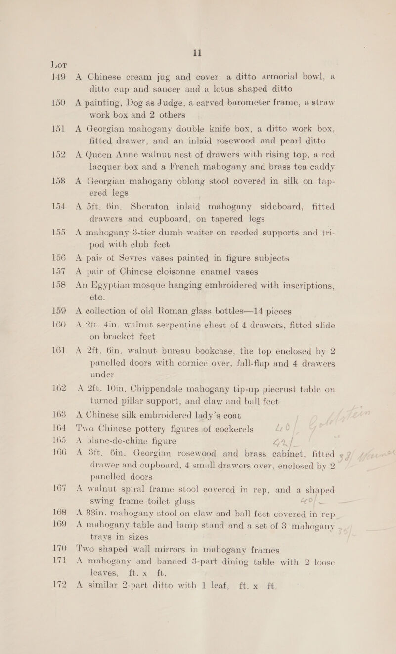 Jor 149 150 151 11 A Chinese cream jug and cover, a ditto armorial bowl, a ditto cup and saucer and a lotus shaped ditto A painting, Dog as Judge, a carved barometer frame, a straw work box and 2 others A Georgian mahogany double knife box, a ditto work box, fitted drawer, and an inlaid rosewood and pear! ditto A Queen Anne walnut nest of drawers with rising top, a red lacquer box and a French mahogany and brass tea caddy A Georgian mahogany oblong stool covered in silk on tap- ered legs A dft. 6in. Sheraton inlaid mahogany sideboard, fitted drawers and cupboard, on tapered legs A mahogany 3-tier dumb waiter on reeded supports and tri- pod with club feet A pair of Sevres vases painted in figure subjects A pair of Chinese cloisonne enamel vases An Egyptian mosque hanging embroidered with inscriptions, ete. A collection of old Roman glass bottles—14 pieces A 2ft. 4in. walnut serpentine chest of 4 drawers, fitted slide on bracket feet A 2ft. 6in. walnut bureau bookcase, the top enclosed by 2 panelled doors with cornice over, fall-flap and 4 drawers under A 2ft. 10in, Chippendale mahogany tip-up piecrust table on turned pillar support, and claw and ball feet A Chinese silk embroidered lady’s coat Two Chinese pottery figures of cockerels A blane-de-chine figure LAf drawer and cupboard, 4 small drawers over, enclosed by 2 panelled doors A walnut spiral frame stool covered in rep, and a Shaped swing frame toilet glass ae A 338i. mahogany stool on claw and ball feet covered in rep A mahogany table and lamp stand and a set of 8 mahogany trays in sizes Two shaped wall mirrors in mahogany frames A mahogany and banded 3-part dining table with 2 loose leaves, fty x. &amp;,