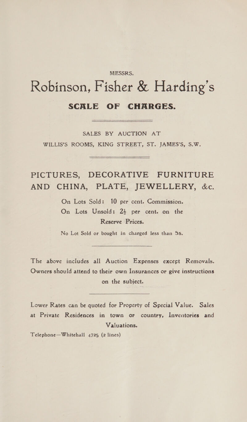 MESSRS. Robinson, Fisher &amp; Harding’s SCALE OF CHARGES. SALES BY AUCTION AT WILLIS’S ROOMS, KING STREET, ST. JAMES’S, S.W. PICTURES, DECORATIVE FURNITURE AND CHINA, PLATE, JEWELLERY, &amp;c. On Lots Sold: 10 per cent. Commission. On Lots Unsold: 24 per cent. on the Reserve Prices. No Lot Sold or bought in charged less than 5s. The above includes all Auction Expenses excert Removals. Owners should attend to their own Insurances or give instructions on the subject. Lower Rates can be quoted for Property of Special Value. Sales at Private Residences in town or country, Inventories and Valuations. Telephone—Whitehall 4725 (2 lines)