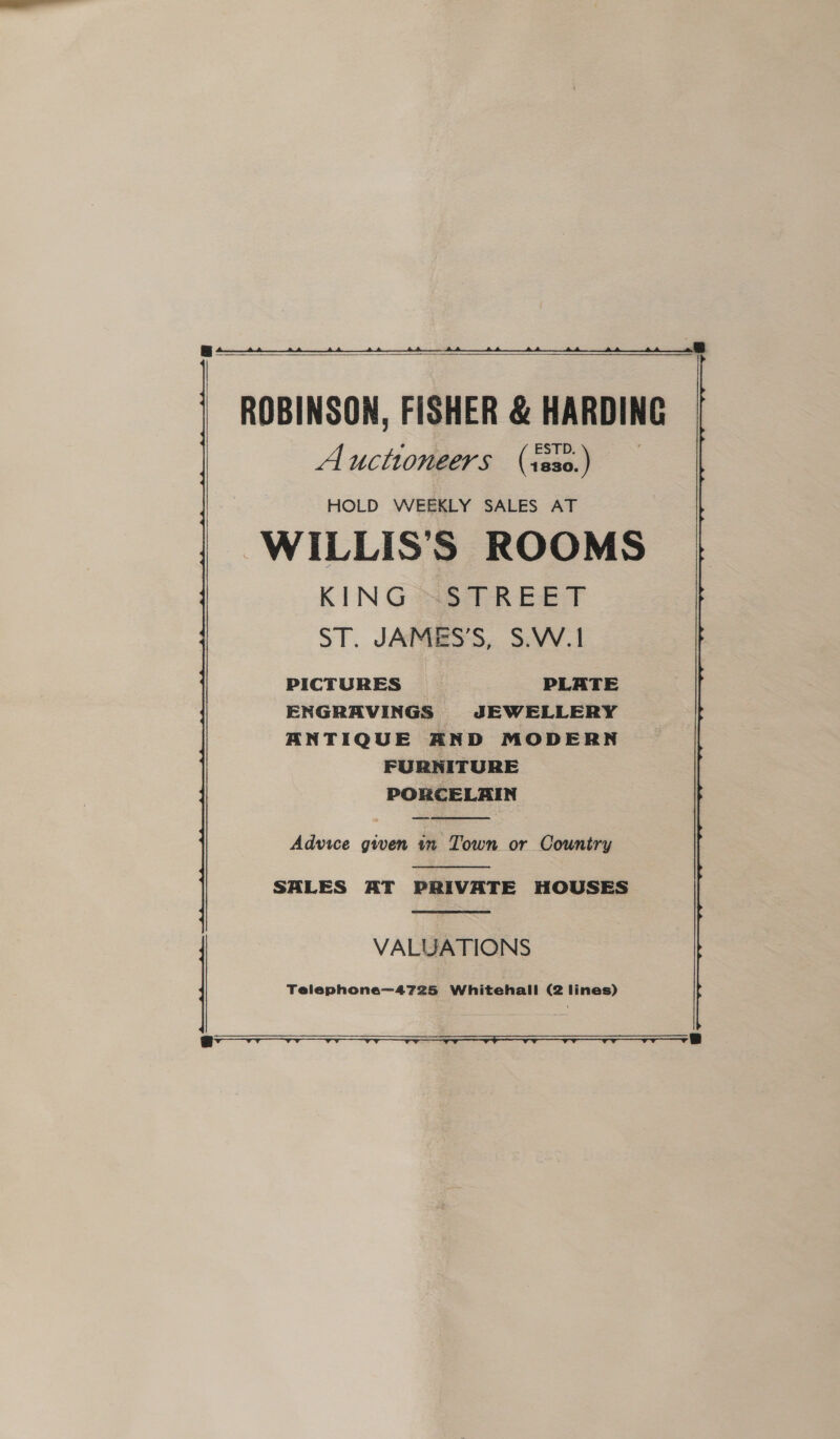 a ck ROBINSON, FISHER &amp; HARDING Auctioneers (isso.) HOLD WEEKLY SALES AT WILLIS’S ROOMS KING SS TREET ST. JAMES'S, S.W.1 PICTURES PLATE ENGRAVINGS JEWELLERY ANTIQUE AND MODERN FURNITURE PORCELAIN    Advice gwen in Town or Country  SALES AT PRIVATE HOUSES  VALUATIONS Telephone—4725 Whitehall (2 lines)   OOO ON NLS eo