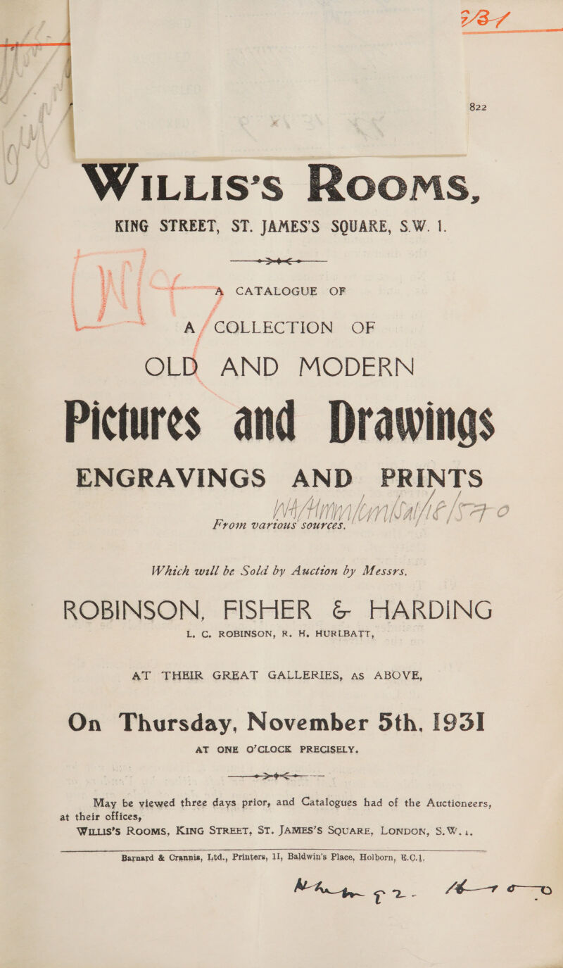 822  -&lt; OOMS, KING STREET, ST. JAMES’S SQUARE, S.W. 1. Saiaainatonancecee — CATALOGUE (OR 3 oq + @ . £3 L—-——* &lt;a/GOLLECTION OF OLD AND MODERN Pictures and Drawings ENGRAVINGS ries Sc uve ke ie ‘4 {Ww} /) ie if e | Wh We | / { } Y} Vy A oo ie a / oy / From vartous sources.  Which will be Sold by Auction by Messrs, ROBINSON, FISHER G&amp; HARDING L. C, ROBINSON, R. H. HURLBATT, AT THEIR GREAT GALLERIES, as ABOVE, On Thursday, November 5th, 1931 AT ONE O’CLOCK PRECISELY.  = x May be viewed three days prior, and Catalogues aed of the Auctioneers, at their offices, WILLIS’s ROOMS, KING STREET, ST. JAMES’S SQUARE, LONDON, S.W... Barnard &amp; Crannis, Ltd., Printers, 11, Baldwin’s Place, Holborn, W.C.1. NA, 9 2- (E—1 o—o