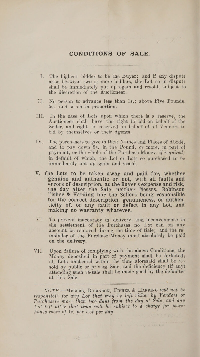 CONDITIONS OF SALE.  I. The highest bidder to be the Buyer; and if any dispute arise between two or more bidders, the Lot so in dispute shall be immediately put up again and resold, subject to the discretion of the Auctioneer. il. No person to advance less than 1s.; above Five Pounds, 5s., and so on in proportion. III. In the case of Lots upon which there is a reserve, the Auctioneer shall have the right to bid on behalf of the Seller, and right is reserved on behalf of all Vendors to bid by themselves or their Agents. | IV. ‘The purchasers to give in their Names and Places of Abode, and to pay down ds. in the Pound, or more, in part of payment, or the whole of the Purchase Money, if required; in default of which, the Lot or Lots so purchased to be immediately put up again and resold. V. the Lots to be taken away and paid for, whether genuine and authentic or not, with all faults and errors of description, at the Buyer's expense and risk, the day after the Sale; neither Messrs. Robinson Fisher &amp; Harding nor the Sellers being responsible for the correct description, genuineness, or authen- ticity of, or any fault or defect in any Lot, and making no warranty whatever. VI. To prevent inaccuracy in delivery, and inconvenience in the settlement of the Purchases, no Lot can on any account be removed during the time of Sale; and the re- mainder of the Purchase-Money must absolutely be paid on the delivery. | VII. Upon failure of complying with the above Conditions, the Money deposited in part of payment shall be forfeited; all Lots uncleared within the time aforesaid shall be re- sold by public or private Sale, and the deficiency (if any) attending such re-sale shall be made good by the defaulter at this Sale.    NOTE.—Messzs, Rosinson, Fisuer &amp; Harpine will not be responsible for any Lot that may be left either by Vendors or Purchasers more than two days from the day of Sale, and any Lot left after that time will be subject to a charge for ware- house room of 1s. per Lot per day.