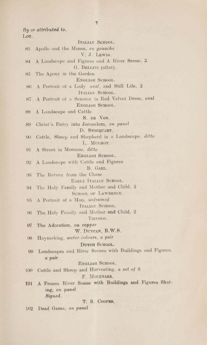 Lor. ITALIAN SCHOOL. 83 Apollo and the Muses, en gouache V. J. Lewis. 84 A Landscape and Figures and A River Scene, 2 G. BELLINy (after). 85 The Agony in the Garden ENGLISH SCHOOL. 86 A Portrait of a Lady oval, and Still Life, 2 ITALIAN SCHOOL. 87 A Portrait of a Senator. in Red Velvet Dress, oval ENGLISH SCHOOL. 88 A Landseape and Cattle S. DE Vos. 89 Christ’s Entry into Jerusalem, on panel D. SrocquartT. 90 Cattle, Sheep and Shepherd in a Landscape, ditto L.. Mucnor. 91 A Street in Morocco, ditto ENGLISH SCHOOL. 92 A Landscape with Cattle and Figures B. GAEL. 93 The Return from the Chase Earty ITALIAN SCHOOL. 94 The Holy Family and Mother and Child, 2 ScnHooL or LAWRENCE. 95 &lt;A Portrait of a Man, unframed ITALIAN . SCHOOL. 96 The Holy Family and Mother and Child, 2 TIEPOLO. 97 The Adoration, on copper W. Duncan, R.W.S. 98 Haymaking, water colours, a pair Duton SCHOOL. 99 Landscapes and River Scenes with Buildings and Figures, a pair ENGLISH SCHOOL. 100 Cattle and Sheep and Harvesting, a set of 3 F. MoLenaEr, 101 A Frozen River Scene with Buildings and Figures Skat- ing, on panel Signed. Sa T. S. Cooper, | 102 Dead Game, on panel