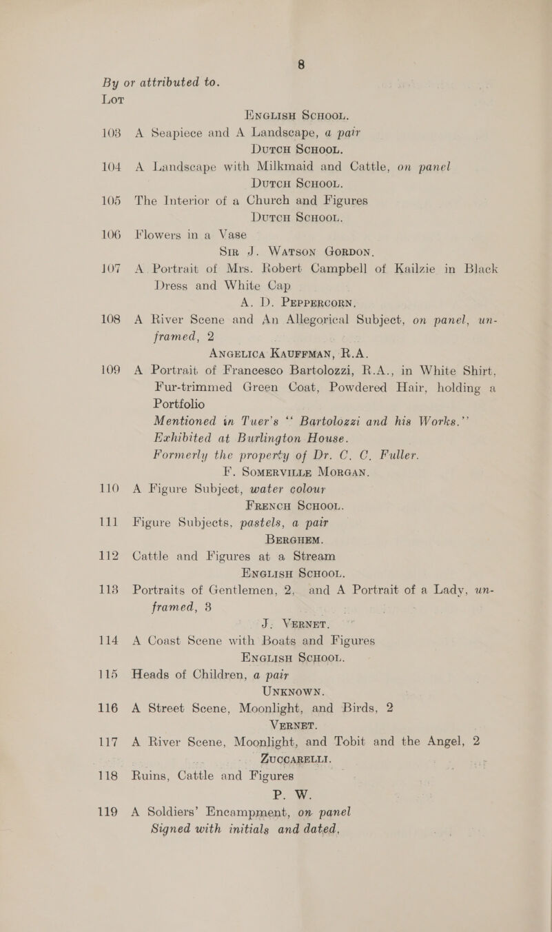 Lor 108 104 105 106 107 108 109 110 115 116 LN es 118 119 ENGLISH SCHOOL. A Seapiece and A Landscape, a pair DutcH ScHOOL. A Landseape with Milkmaid and Cattle, on panel DutcH SCHOOL. The Interior of a Church and Figures Dutcu ScHoon, Flowers in a Vase — Sirk J. Watson Gorpon, A. Portrait of Mrs. Robert Campbell of Kailzie in Black Dress and White Cap A. D. PEPPERCORN, A River Scene and An Allegorical Subject, on panel, un- framed, 2 Opes ANGELICA KAUFFMAN, R.A. A Portrait of Francesco Bartolozzi, R.A., in White Shirt, Fur-trimmed Green Coat, Powdered Hair, holding a Portfolio ) Mentioned in Tuer’s ‘*‘ Bartolozzi and his Works.” Exhibited at Burlington House. Formerly the property of Dr. C, C., Fuller. FE’. SoMERVILLE MorGan. A Figure Subject, water colour FRENCH SCHOOL. Figure Subjects, pastels, a pair BERGHEM. Cattle and Figures at a Stream ENGLISH SCHOOL. Portraits of Gentlemen, 2, and A Portrait of a Lady, un- framed, 38 | J; VERNET. A Coast Scene with Boats and Figures ENGLISH SCHOOL. Heads of Children, a pair UNKNOWN. A Street Scene, Moonlight, and Birds, 2 VERNET. | A River Scene, Moonlight, and Tobit and the Angel, 2 | ; ZUCCARELLTI. — Ruins, Cattle and Figures P. W. A Soldiers’ Encampment, on panel Signed with initials and dated,