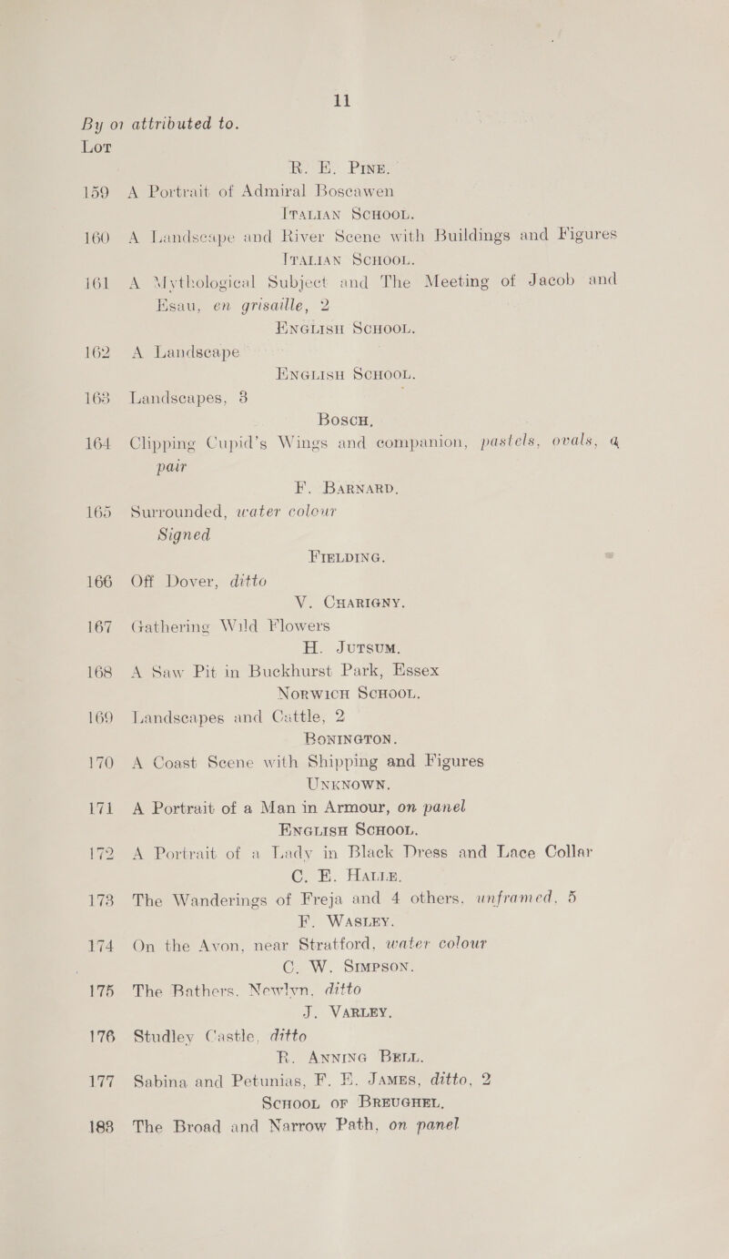 By o7 attributed to. Lor BRE Piney 159 A Portrait of Admiral Boscawen ITALIAN SCHOOL. 160 A Landsespe and River Scene with Buildings and Figures ITALIAN SCHOOL. 161 A Mythological Subject and The Meeting of Jacob and Ksau, en grisaille, 2 ENGLISH SCHOOL. 162. A Landscape © ENGLISH SCHOOL. 163 Landscapes, 8 Boscu, . 164 Clipping Cupid’s Wings and companion, pastels, ovals, @ pair F. BaRNarD. 165 Surrounded, water colour Signed FIELDING. 166 Off Dover, ditto V. CHARIGNY. 167 Gathering Wild Flowers H. JutTsum. 168 A Saw Pit in Buckhurst Park, Essex Norwich SCHOOL. 169 Landseapes and Cattle, 2 BownINGTON. 170 A Coast Scene with Shipping and Figures UNKNOWN. 171 A Portrait of a Man in Armour, on panel ENGLISH SCHOOL. 172 A Portrait of a Lady in Black Dress and Lace Collar C. HK. Hatin; 173 The Wanderings of Freja and 4 others, unframed, 5 EF. WASLEY. 174 On the Avon, near Stratford, water colour C. W. SIMPSON. 175 The Bathers. Newlvn. ditto J. VARLEY. 176 Studley Castle, ditto R. AnninG BELL. 177. Sabina and Petunias, F. E. Jamzs, ditto, 2 ScnooL oF BREUGHEL, 188 The Broad and Narrow Path, on panel