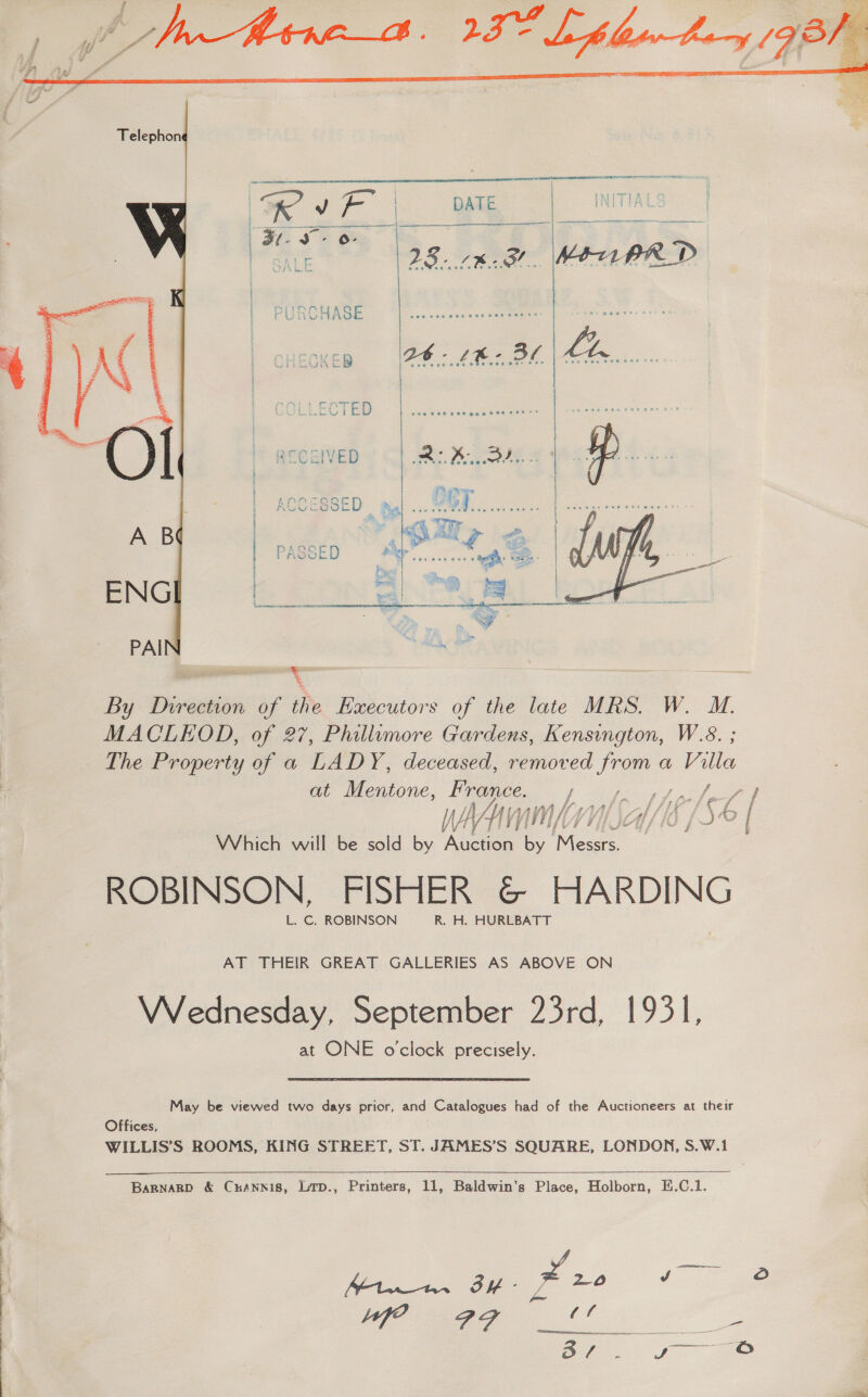   By Direction of the Executors of the late MRS. W. M. MACLEOD, of 27, Phillumore Gardens, Kensington, W.8. ; The Property of a LADY, deceased, removed Je a Villa at Mentone, ae f Me fot oh ee vin Kall PA I WAM AYIA/ 2 f°? | Which will be sold by ee dd eae ROBINSON, FISHER G@© HARDING L. C. ROBINSON R. H. HURLBATT AT THEIR GREAT GALLERIES AS ABOVE ON Wirednesday, September 23rd, 1931, at ONE o'clock precisely. May be viewed two days prior, and Catalogues had of the Auctioneers at their Offices, WILLIS’S ROOMS, KING STREET, ST. JAMES’S SQUARE, LONDON, S.W.1    Bargnagp &amp; Crannis, Lrp., Printers, 11, Baldwin’s Place, Holborn, EH.C.1. Mt BE X20 1 ge ig 2 a 2