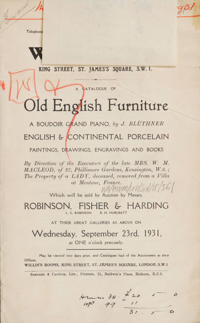  ~, KING STREET, ST. JAMES'S SQUARE, S.W.1.  ef re? a \ _— Sime, er Ok } ATALOGUE OF Old} English Furniture RAND PIANO, by J. BLUTHNER      A BOUDOIR } ENGLISH &amp; /CONTINENTAL PORCELAIN PAINTINGS, DRAWINGS ENGRAVINGS AND BOOKS By Direction of the Executors of the late MRS. W. M. MACLEOD, of 27, Phillumore Gardens, Kensington, W.8. ; The Property of a LADY, deceased, removed il a Ville at Mentone, France. } vopecspipeleee Which will be sold by Aine by Messrs. ROBINSON, FISHER &amp; ges L. C. ROBINSON R. H. HURLBATT AT THEIR GREAT GALLERIES AS ABOVE ON Wednesday, September 23rd, 1931, at ONE o'clock precisely. May be viewed two days prior, and Catalogues had of the Auctioneers at their Offices, WILLIS’S ROOMS, KING STREET, ST. JAMES’S SQUARE, LONDON, S.W.1    BARNARD &amp; CuANNIS, LTD., Printers, 11, Baldwin’s Place, Holborn, E.C.1. a Pe BY - Xr. gee: ¢ fe AF oe pee  
