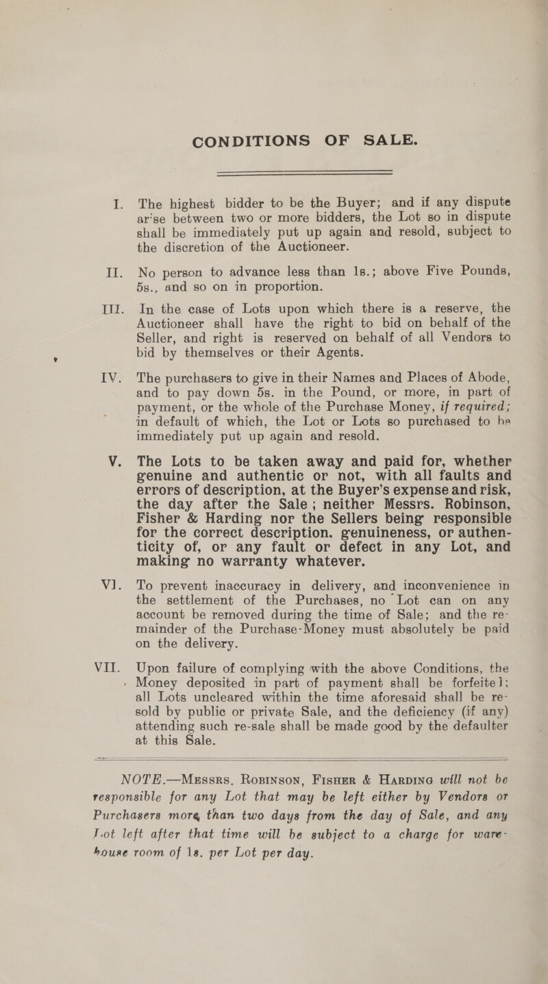 CONDITIONS OF SALE.   The highest bidder to be the Buyer; and if any dispute arse between two or more bidders, the Lot so in dispute shall be immediately put up again and resold, subject to the discretion of the Auctioneer. No person to advance less than 1s.; above Five Pounds, 5s., and so on in proportion. In the case of Lots upon which there is a reserve, the Auctioneer shall have the right to bid on behalf of the Seller, and right is reserved on behalf of all Vendors to bid by themselves or their Agents. The purchasers to give in their Names and Places of Abode, and to pay down 5s. in the Pound, or more, in part of payment, or the whole of the Purchase Money, if required; in default of which, the Lot or Lots so purchased to he immediately put up again and resold. The Lots to be taken away and paid for, whether genuine and authentic or not, with all faults and errors of description, at the Buyer’s expense and risk, the day after the Sale; neither Messrs. Robinson, Fisher &amp; Harding nor the Sellers being’ responsible for the correct description. genuineness, or authen- ticity of, or any fault or defect in any Lot, and making no warranty whatever. To prevent inaccuracy in delivery, and inconvenience in the settlement of the Purchases, no Lot can on any account be removed during the time of Sale; and the re- mainder of the Purchase-Money must absolutely be paid on the delivery. Upon failure of complying with the above Conditions, the all Lots uncleared within the time aforesaid shall be re- sold by public or private Sale, and the deficiency (if any) attending such re-sale shall be made good by the defaulter    