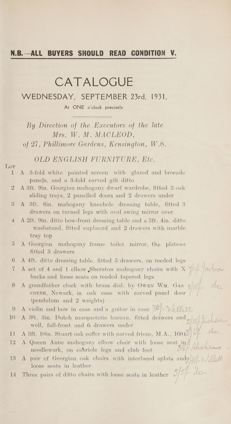 N.B.—ALL BUYERS SHOULD READ CONDITION V. CATALOGUE VeSPNESDAY; SEPTEMBER 25rd, 1951, At ONE o'clock precisely   By Direction of the Executors of the late Mrs. W. M. MACLEOD, of 27, Phillumore Gardens, Kensington, W.8. Creer NGHISH FURNITURE, Htc. Lot 1 <A 38-fold white painted screen with glazed and brocade panels, and a 3-fold carved gilt ditto 2 A 8ft. 9m. Georgian mahogany dwarf wardrobe, fitted 3 oak sliding trays, 2 panelled doors and 2 drawers under 3 <A 3ft. 6in. mahogany kneehole dressing table, fitted 3 drawers on turned legs with oval swing mirror over 4 A 2ft. 9in. ditto bow-front dressing table and a 8ft. 4in. ditto washstand, fitted cupboard and 2 drawers with marble tray top OX A Georgian mahogany frame toilet mirror, the plateau fitted 3 drawers 6 A 4ft. ditto dressing table, fitted 5 drawers, on reeded legs 7 A set of 4 and 1 elbow Sheraton mahogany chairs with X backs and loose seats on reeded tapered legs 8 A grandfather clock with brass dial, by Ownn Wm. Gas coYNE, Newark, in oak case with carved panel door (pendulum and 2 weights) A violin and bow in case and a guitar in case S8- Wi 00, 10 A 8ft. 8in. Dutch marqueterie bureau, fitted drawers and, well, fall-front and 6 drawers under at) 11 A 38ft. 10in. Stuart oak coffer with carved frieze, M.A.., 16812 12. A Queen Anne mahogany elbow chair with loose seat_in// needlework, on cabriole legs and club feet } Matas 138 <A pair of Georgian oak chairs with interlaced splats andy) /)/ loose seats in leather < /