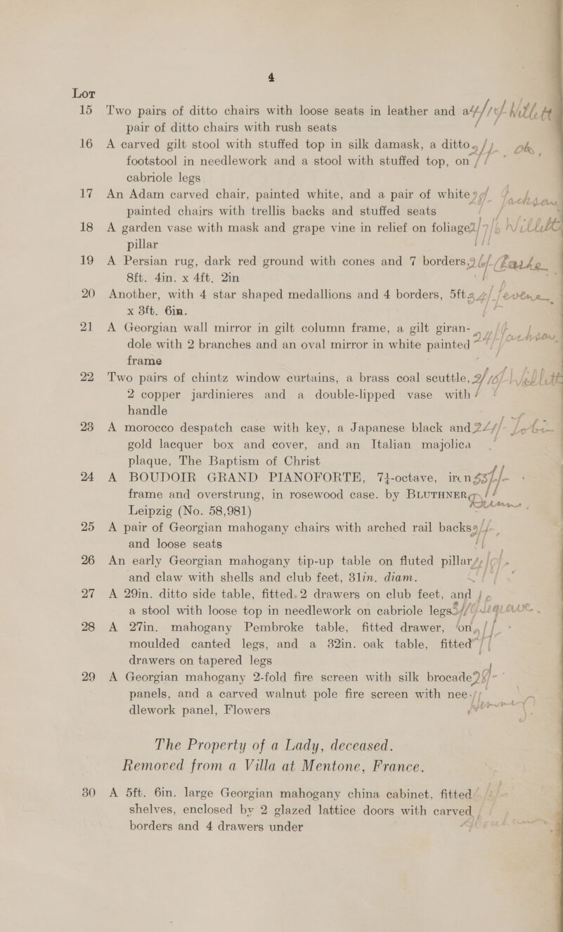 15 16 17 18 1g 20 21 22 23 24 28 29 30 4 Two pairs of ditto chairs with loose seats in leather and oe/iy) Mtl, A pair of ditto chairs with rush seats A carved gilt stool with stuffed top in silk damask, a ditto « , L) be footstool in needlework and a stool with stuffed top, on / ge. cabriole legs. , An Adam carved chair, painted white, and a pair of whitey 7. / painted chairs with trellis backs and stuffed seats ey ae  A garden vase with mask and grape vine in relief on foliaged/7/6 ln Wil Ute pillar A Persian rug, dark red ground with cones and 7 borders, Ub fe oe ark (2 | Sft. 4in. x 4ft, 2in 7 Another, with 4 star shaped medallions and 4 borders, 5ft2 4/ /evlme_ - x 8ft. 6in. Pie is i A Georgian wall mirror in gilt column frame, a gilt giran- P |e dole with 2 branches and an oval mirror in white painted “ Bh 8 ae frame ‘ — Two pairs of chintz window curtains, a brass coal scuttle, 2/ 6). | y 2 copper jardinieres and a double-lipped vase with/ © handle as A morocco despatch case with key, a Japanese black and 2/// Le Se gold lacquer box and cover, and an Italian mayjolica : plaque, The Baptism of Christ A BOUDOIR GRAND PIANOFORTE, 74-octave, irc n $3}, tf frame and overstrung, in rosewood case. by ne if ’ Leipzig (No. 58,981) —— : A pair of Georgian mahogany chairs with arched rail backs9/ and loose seats i An early Georgian mahogany tip-up table on fluted pillar/, |; and claw with shells and club feet, 8lin. diam. A 29in. ditto side table, fitted. 2 drawers on club feet, and | a stool with loose top in needlework on cabriole legs// JeqLorx A 27in. mahogany Pembroke table, fitted drawer, ong | | | moulded canted legs, and a 82in. oak table, fitted” | drawers on tapered legs A Georgian mahogany 2-fold fire screen with silk browse 23] panels, and a carved walnut pole fire screen with nee. eer | dlework panel, Flowers pert The Property of a Lady, deceased. Removed from a Villa at Mentone, France. A 5ft. 6in. large Georgian mahogany china cabinet, fitted shelves, enclosed by 2 glazed lattice doors with a fo 