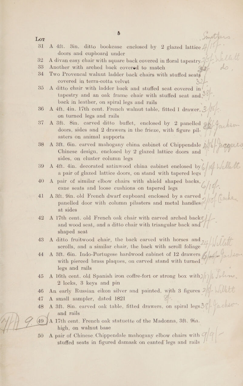 38 43 44 47 48 50 5 doors and cupboard under tapestry and an oak frame chair with stuffed seat and. back in leather, on spiral legs and rails A 4ft. 4in. 17th cent. French walnut table, fitted 1 drawer, on turned legs and rails A 38ft. 8in. carved ditto buffet, enclosed by 2 ee - doors, sides and 2 drawers in the frieze, with figure pil- © asters on animal supports Chinese design, enclosed by 2 glazed lattice doors and sides, on cluster column legs a pair of glazed lattice doors, on stand with tapered legs cane seats and loose cushions on tapered legs panelled door with column pilasters and metal handles at sides A 17th cent. old French oak chair with carved arched back? and wood seat, and a ditto chair with triangular back and , shaped seat scrolls, and a similar chair, the back with scroll foliage legs and rails 2 locks, 8 keys and pin A small sampler, dated 1821 high, on walnut base A pair of Chinese. Chippendale mahogany elbow chairs with