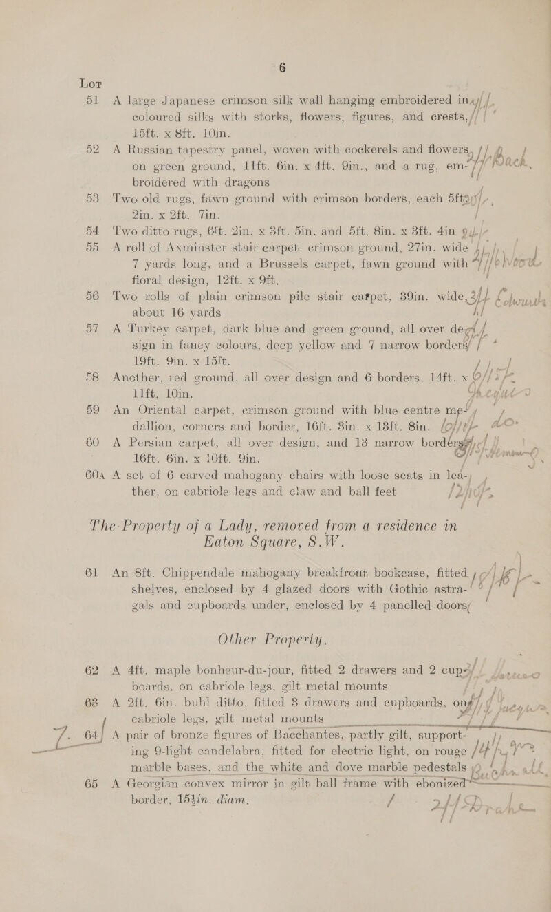 Lor ee 51 A large Japanese crimson silk wall hanging embroidered ina) / coloured silks with storks, flowers, figures, and crests,// | 1d5ft. x 8ft. 10in. : 52 A Russian tapestry panel, woven with cockerels and flow one, on green ground, I1ft. 6in. x 4ft. 9in., and a rug, a broidered with dragons 53 Two old rugs, fawn ground with crimson borders, each steal Zips Dit. Tin: 'e 54 ‘Two ditto rugs, 6ft. 2in. x 3ft. 5in. and Sft. 8in. x 8ft. 4in 9y/- 55 A roll of Axminster stair carpet. crimson ground, 27in. wide dp I ! | 7 yards long, and a Brussels carpet, fawn ground with i/®! Veoh floral design, 12ft. x 9ft. 56 Two rolls of plain crimson pile stair carpet, 39in. we Se about 16 yards Al a 57 <A Turkey carpet, dark blue and green ground, all over degf J / sign in fancy colours, deep yellow and 7 narrow borderyy / 7 Back de a 19ft, Sin. x-15it. re) 8 Another, red ground, all over design and 6 borders, 14ft. x O// - We 11ft. 10in. f° eyut—a 59 An Oriental carpet, crimson ground with blue centre me~ / . dallion, corners and border, 16ft. 3in. x 18ft. 8in. lo fo AO 60 A Persian carpet, all over design, and 13 narrow borders « ie LS L6ft. 6in. x 10ft. On. / | SCENE   60a A set of 6 carved mahogany chairs with loose seats in lea-) , ther, on cabricle legs and claw and ball feet /d/) NUK, The Property of a Lady, removed from a residence in Katon Square, S.W. ee 61 An 8ft. Chippendale mahogany breakfront bookcase, ee By at shelves, enclosed by 4 glazed doors with Gothic astra- gals and cupboards under, enclosed by 4 panelled doors; Other Property. 62 A 4ft. maple bonheur-du-jour, fitted 2 drawers and 2 cups// 4... 5 boards, on cabriole legs, gilt metal mounts J sf 68 A 2ft. Gin. buh! ditto, fitted 8 drawers and coupe onf Jucy . : | eabrioleyleos,-cilt metal-mounts 20 ae ss re 64} A pair of bronze figures of Bacchantes, partly gilt, app _L ing 9-hght candelabra, fitted for electric light, on rouge 1 If 1 ae: marble bases, and the white and dove marble pedestals jQ. ‘, j i LL 65 A Georgian convex mirror in gilt ball frame with ebonizec 2 border, 154in. diam. / >f{4Q | / ~ / | ha A ees ee /