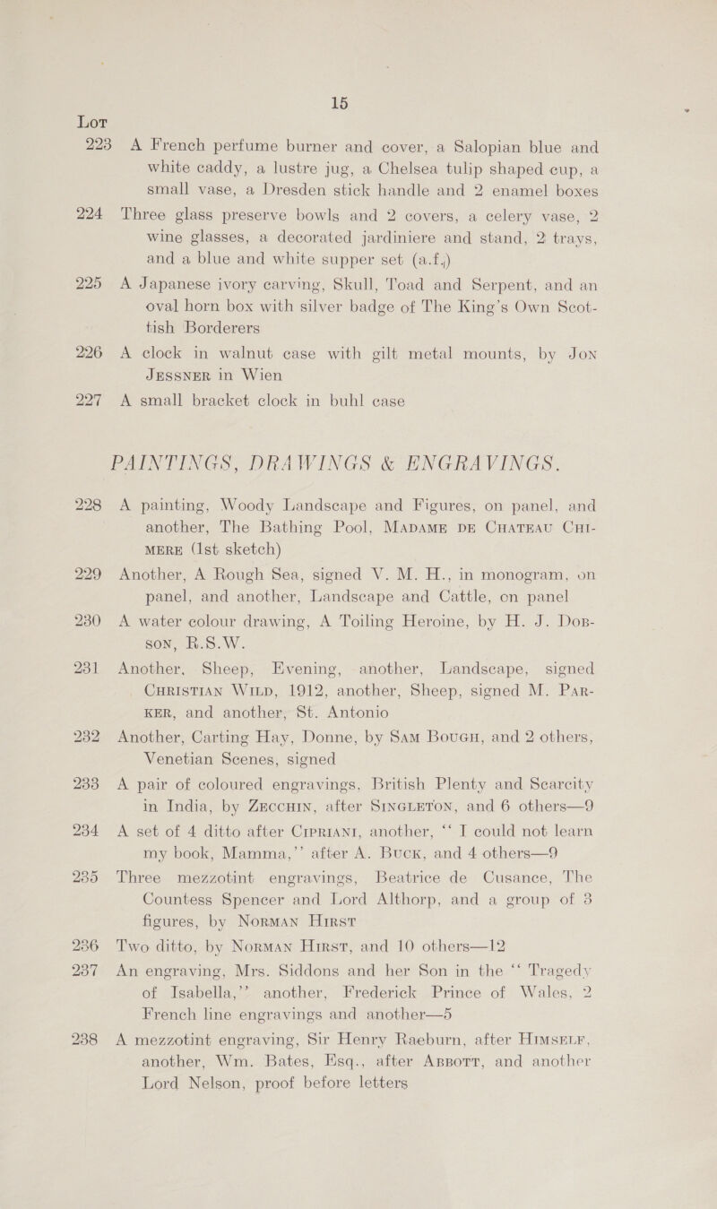 Lot 223 A French perfume burner and cover, a Salopian blue and white caddy, a lustre jug, a Chelsea tulip shaped cup, a small vase, a Dresden stick handle and 2 enamel boxes 224 Three glass preserve bowls and 2 covers, a celery vase, 2 wine glasses, a decorated jardiniere and stand, 2 trays, and a blue and white supper set (a.f,) 225 A Japanese ivory carving, Skull, Toad and Serpent, and an oval horn box with silver badge of The King’s Own Scot- tish ‘Borderers 226 A clock in walnut case with gilt metal mounts, by Jon JESSNER in Wien 227 A small bracket clock in buhl case PAINTINGS, DRAWINGS &amp; ENGRAVINGS. 228 A painting, Woody Landscape and Figures, on panel, and another, The Bathing Pool, MapamME DE CHATEAU CHI- MERE (Ist sketch) 229 Another, A Rough Sea, signed V. M. H., in monogram, on panel, and another, Landscape and Cattle, on panel 230 A water colour drawing, A Toiling Heroine, by H. J. Dos- son, R.S.W. 231 Another, Sheep, Evening, another, Landscape, signed CHRISTIAN WiLp, 1912, another, Sheep, signed M. Par- KER, and another, St. Antonio 232 Another, Carting Hay, Donne, by Sam Boueu, and 2 others, Venetian Scenes, signed 2338 <A pair of coloured engravings, British Plenty and Scarcity in India, by Zeccuin, after SINGLETON, and 6 others—9 2384 A set of 4 ditto after CreRIANI, another, ‘‘ I could not learn my book, Mamma,’’ after A. Buck, and 4 others—9 235 Three mezzotint engravings, Beatrice de Cusance, The Countess Spencer and Lord Althorp, and a group of 3 figures, by Norman Hirst 236 Two ditto, by Norman Hirst, and 10 others—l2 237 An engraving, Mrs. Siddons and her Son in the “ Tragedy of Isabella,’> another, Frederick Prince of Wales, 2 French line engravings and another—5 238 A mezzotint engraving, Sir Henry Raeburn, after Himsetr, another, Wm. Bates, Esq., after AsppotT, and another Lord Nelson, proof before letters