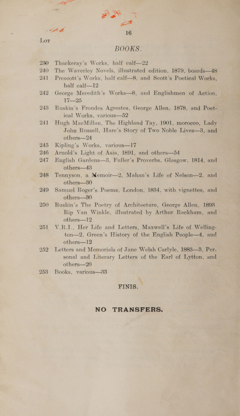 Figs aad 16 Lot BOOKS. 239 Thackeray’s Works, half ealf—22 The Waverley Novels, illustrated edition, 1879, boards—48 Prescott’s Works, half calf—8, and Scott’s Poetical Works, half calf—12 George Meredith's Works—8, and Englishmen of Anton 17—25 Ruskin’s Frondes Agrestes, George Allen, 1878, and Poet- ical Works, various—d2 Hugh MacMillan, The Highland Tay, 1901, moroeco, Lady John Russell, Hare’s Story of Two Noble Lives—3, and others—24 Kipling’s Works, various—17 Arnold’s Light of Asia, 1691, and others—54 Finglish Gardens—38, Fuller’s Proverbs, Glasgow, 1814, and others—43 Tennyson, a Memoir—2, Mahan’s Life of Nelson—2, and others—380 Samuel Roger’s Poems, London, 1834, with vignettes, and others—30 Ruskin’s The Poetry of Architecture, George Allen, 1893 Rip Van Winkle, illustrated by Arthur Rackham, and others—12 V.R.I., Her Life and Letters, Maxwell’s Life of Welling- ee Green’s History of the Fingal People—4, and others—12 Letters and Memorials of Jane Welsh Carlyle, 1888—38, Per- sonal and Literary Letters of the Karl of Lytton, and others—20 Books, various—383 FINIS. NO TRANSFERS.