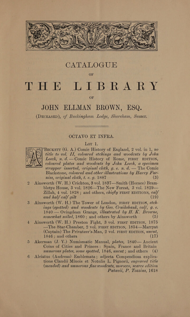      INS ¢ Fi; (S27 GK qe Pall ff OEE a ~ gz Wom ¥    tien Ul Bek. AR YY OF JOHN ELLMAN BROWN, ESQ. (DECEASED), of Buckingham Lodge, Shoreham, Sussex.   OCTAVO ET INFRA. hore, ’Becketr (G, A.) Comic History of England, 2 vol. in 1, no title to vol. II, coloured etchings and woodcuts by John Leech, n. d.—Comice History of Rome, FIRST EDITION, coloured plates and woodcuts by John Leech, a specimen wrapper inserted, original cloth, g. e. n. d. — The Comic Blackstone, coloured and other illustrations by Harry Fur- niss, original cloth, t. e. g. 1887 (3) Ainsworth (W. H.) Crichton, 3 vol. 1837—-Smith (Horace) Bram- bletye House, 3 vol. 1826—The New Forest, 3 vol. 1829— Zillah, 4 vol. 1828; and others, chiefly FIRST EDITIONS, calf and half calf gilt (19) 3 Ainsworth (W. H.) The Tower of London, FIRST EDITION, etch- ings (spotted) and woodcuts by Geo. Cruikshank, calf, g. e. 1840 — Ovingdean Grange, illustrated by H. K. Browne, somewhat soiled, 1860; and others by Ainsworth (5) 4 Ainsworth (W. H.) Preston Fight, 3 vol. FIRST EDITION, 1875 —The Star-Chamber, 2 vol. FIRST EDITION, 1854—Marryat (Captain) The Privateer’s-Man, 2 vol. FIRST EDITION, wncut, 1846; and others (17) 5 Akerman (J. Y.) Numismatic Manual, plates, 1840— Ancient Coins of Cities and Princes: Spain, France and Britain numerous plates, some spotted, 1846, uncut ; and others (4) 6 Alciatus (Andreas) Emblemata; adjecta Compendiosa explica- tione Claudii Minois et Notulis L. Pignorii, engraved title (mended) and numerous fine woodcuts, morocco, scarce edition Patavii, P. Tozzius, 1618  