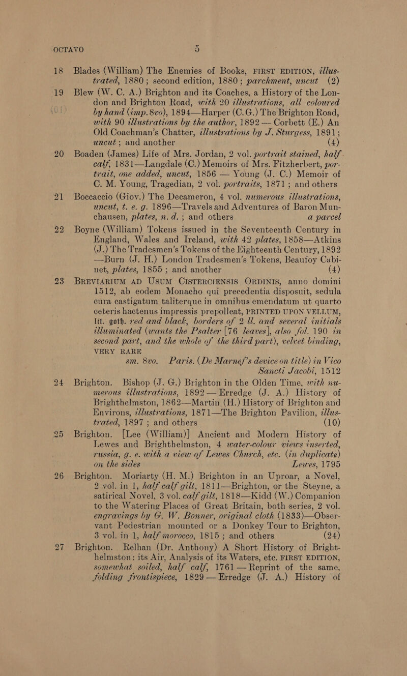 18 by) 20 22 23 26 ~ Blades (William) The Enemies of Books, FIRST EDITION, 7/lus- trated, 1880; second edition, 1880; parchment, uncut (2) Blew (W. C. A.) Brighton and its Coaches, a History of the Lon- don and Brighton Road, with 20 cllustvations, all colowred by hand (imp. 8vo), 1894—Harper (C.G.) The Brighton Road, with 90 illustrations by the author, 1892 —- Corbett (E.) An Old Coachman’s Chatter, zllustrations by J. Sturgess, 1891; uncut ; and another (4) Boaden (James) Life of Mrs. Jordan, 2 vol. portrait stained, half. calf, 1831—Langdale (C.) Memoirs of Mrs. Fitzherbert, por- trait, one added, uncut, 1856 — Young (J. C.) Memoir of C. M. Young, Tragedian, 2 vol. portraits, 1871; and others Boccaccio (Giov.) The Decameron, 4 vol. numerous illustrations, uncut, t. e. g. 1896—Travels and Adventures of Baron Mun- chausen, plates, n.d.; and others a parcel Boyne (William) Tokens issued in the Seventeenth Century in England, Wales and Ireland, wth 42 plates, 1858—Atkins (J.) The Tradesmen’s Tokens of the Eighteenth Century, 1892 —Burn (J. H.) London Tradesmen’s Tokens, Beaufoy Cabi- net, plates, 1855 ; and another (4) BREVIARIUM AD UsuM CISTERCIENSIS ORDINIS, anno domini 1512, ab eodem Monacho qui precedentia disposuit, sedula cura castigatum taliterque in omnibus emendatum ut quarto ceteris hactenus impressis prepolleat, PRINTED UPON VELLUM, lit. goth. ved and black, borders of 2 ll. and several initials tlluminated (wants the Psalter [76 leaves], also fol. 190 in second part, and the whole of the third part), velvet binding, VERY RARE sm. 8vo. Paris. (De Marnef’s device on title) in Vico Sancti Jacobi, 1512 Brighton. Bishop (J. G.) Brighton in the Olden Time, with nu- merous tllustrations, 1892 — Erredge (J. A.) History of Brighthelmston, 1862—-Martin (H.) History of Brighton and Environs, t/dustrations, 1871—The Brighton Pavilion, 2lus- trated, 1897 ; and others (10) Brighton. [Lee (William)] Ancient and Modern History of Lewes and Brighthelmston, 4 water-colour views inserted, russia, g. e. with a view of Lewes Church, etc. (in duplicate) on the sides Lewes, 1795 Brighton. Moriarty (H. M.) Brighton in an Uproar, a Novel, 2 vol. in 1, half calf gilt, 1811—Brighton, or the Steyne, a satirical Novel, 3 vol. calf gilt, 1818—Kidd (W.) Companion to the Watering Places of Great Britain, both series, 2 vol. engravings by G. W. Bonner, original cloth (1833)—Obser- vant Pedestrian mounted or a Donkey Tour to Brighton, 3 vol. in 1, half morocco, 1815 ; and others (24) Brighton. Relhan (Dr. Anthony) A Short History of Bright- helmston: its Air, Analysis of its Waters, etc. FIRST EDITION, somewhat soiled, half calf, 1761—Reprint of the same, Jolding frontispiece, 1829—Erredge (J. A.) History of