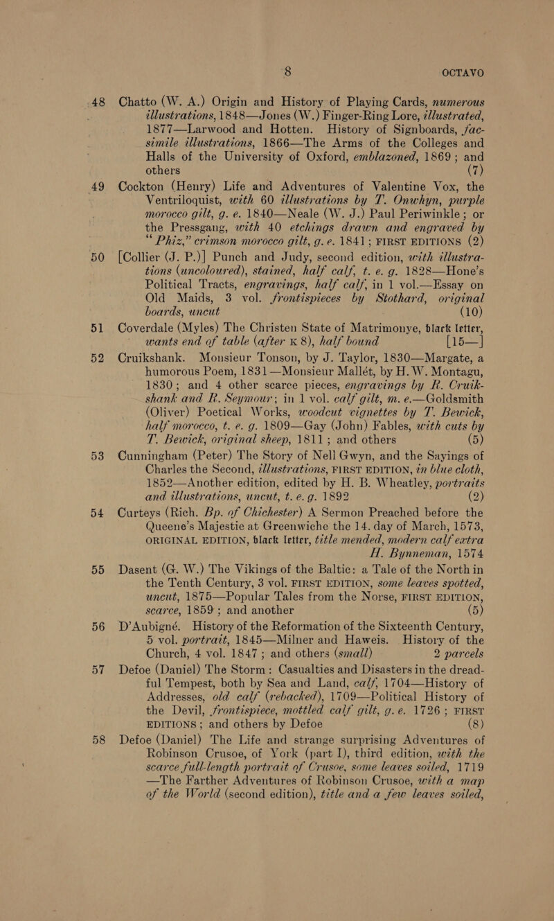 48 49 50 51 53 54 55 56 57 58 8 OCTAVO Chatto (W. A.) Origin and History of Playing Cards, numerous éllustrations, 1848—Jones (W.) Finger-Ring Lore, ¢Jlustrated, 1877—Larwood and Hotten. History of Signboards, fac- simile illustrations, 1866—The Arms of the Colleges and Halls of the University of Oxford, emblazoned, 1869; and others (7) Cockton (Henry) Life and Adventures of Valentine Vox, the Ventriloquist, with 60 illustrations by T. Onwhyn, purple morocco gilt, g. e. 1840—Neale (W. J.) Paul Periwinkle ; or the Pressgang, with 40 etchings drawn and engraved by Phiz,” crimson morocco gilt, g. e. 1841; FIRST EDITIONS (2) [Collier (J. P.)] Punch and Judy, second edition, with illustra- tions (uncoloured), stained, half calf, t. e. g. 1828—Hone’s Political Tracts, engravings, half calf, in 1 vol.—Essay on Old Maids, 3 vol. jfrontispieces by Stothard, original boards, uncut (10) Coverdale (Myles) The Christen State of Matrimonye, black letter, wants end of table (after K 8), half bound [i5—] Cruikshank. Monsieur Tonson, by J. Taylor, 1830—Margate, a humorous Poem, 1831—Monsieur Mallét, by H.W. Montagu, 1830; and 4 other scarce pieces, engravings by R. Crutk- shank and R. Seymour; in 1 vol. calf gilt, m. e.—Goldsmith (Oliver) Poetical Works, woodcut vignettes by T. Bewick, half morocco, t. e. g. 1809—Gay (John) Fables, with cuts by T. Bewick, original sheep, 1811; and others (5) Cunningham (Peter) The Story of Nell Gwyn, and the Sayings of Charles the Second, zllustrations, FIRST EDITION, 27 blue cloth, 1852—Another edition, edited by H. B. Wheatley, portraits and illustrations, uncut, t. e.g. 1892 (2) Curteys (Rich. Bp. of Chichester) A Sermon Preached before the (ueene’s Majestie at Greenwiche the 14. day of March, 1573, ORIGINAL EDITION, black letter, ttle mended, modern calf extra , H. Bynneman, 1574 Dasent (G. W.) The Vikings of the Baltic: a Tale of the North in the Tenth Century, 3 vol. FIRST EDITION, some leaves spotted, uncut, 1875—Popular Tales from the Norse, FIRST EDITION, scarce, 1859; and another (5) D’Aubigné. History of the Reformation of the Sixteenth Century, 5 vol. portrait, 1845—Milner and Haweis. History of the Church, 4 vol. 1847; and others (small) 2 parcels Defoe (Daniel) The Storm: Casualties and Disasters in the dread- ful Tempest, both by Sea and Land, ca/f/, 1704—History of Addresses, old calf (rebacked), 1709—Political History of the Devil, frontispiece, mottled calf gilt, g.e. 1726; FIRST EDITIONS; and others by Defoe (8) Defoe (Daniel) The Life and strange surprising Adventures of Robinson Crusoe, of York (part I), third edition, wth the scarce full-length portrait of Crusoe, some leaves soiled, 1719 —The Farther Adventures of Robinson Crusoe, with a map of the World (second edition), title and a few leaves soiled,