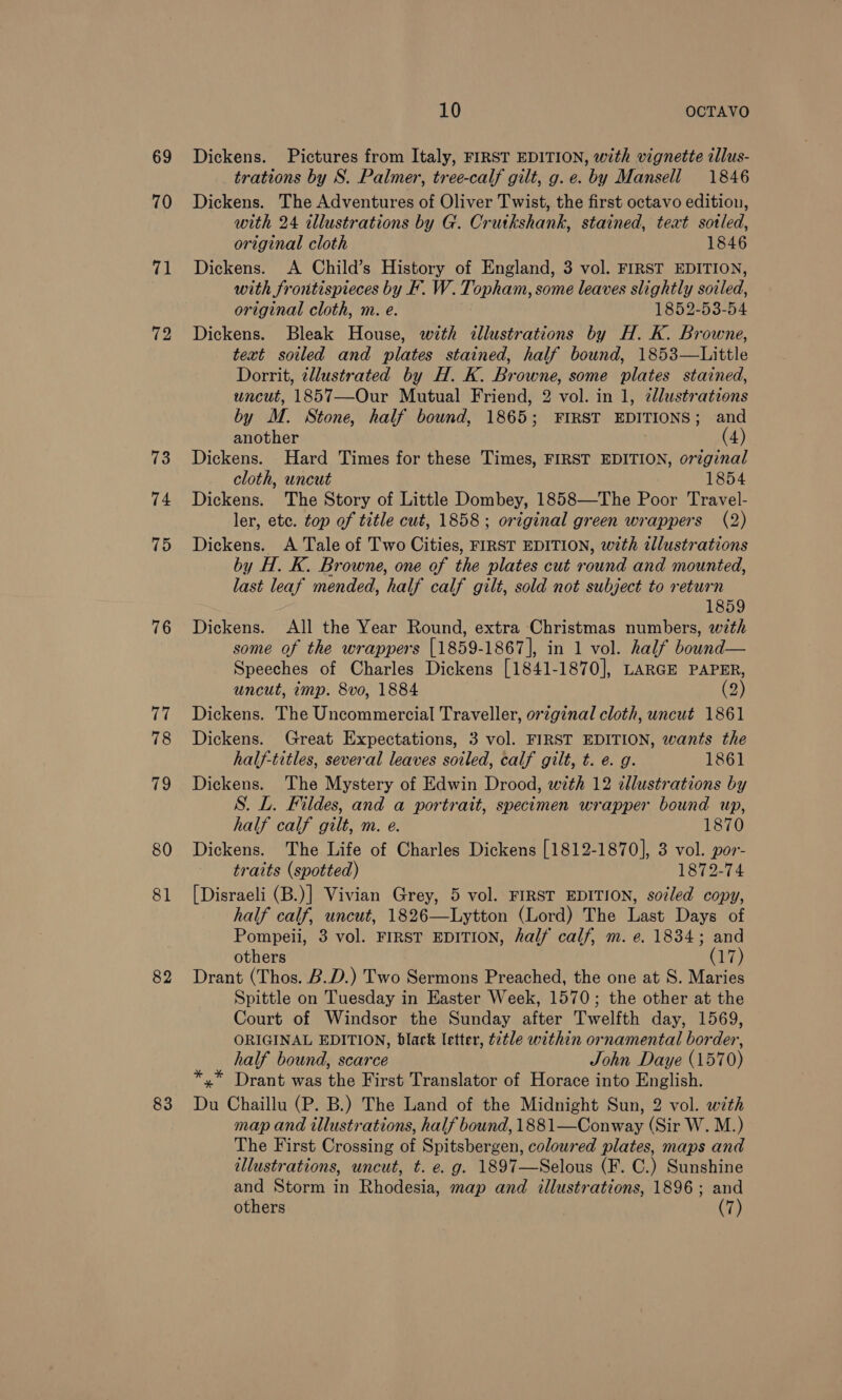 69 70 71 72 73 74 75 76 17 78 79 80 81 82 10 OCTAVO Dickens. Pictures from Italy, FIRST EDITION, with vignette illus- trations by S. Palmer, tree-calf gilt, g.e. by Mansell 1846 Dickens. The Adventures of Oliver Twist, the first octavo edition, with 24 illustrations by G. Crutkshank, stained, text sotled, original cloth 1846 Dickens. A Child’s History of England, 3 vol. FIRST EDITION, with frontispieces by F. W. Topham, some leaves slightly soiled, original cloth, m. e. 1852-53-54 Dickens. Bleak House, with illustrations by H. K. Browne, text soiled and plates stained, half bound, 1853—Little Dorrit, ellustrated by H. K. Browne, some plates stained, wncut, 1857—Our Mutual Friend, 2 vol. in 1, 2llustrations by M. Stone, half bound, 1865; FIRST EDITIONS; and another (4) Dickens. Hard Times for these Times, FIRST EDITION, orzginal cloth, uncut 1854 Dickens. The Story of Little Dombey, 1858—The Poor Travel- ler, etc. top of title cut, 1858; original green wrappers (2) Dickens. A Tale of Two Cities, FIRST EDITION, with tllustrations by H. K. Browne, one of the plates cut round and mounted, last leaf mended, half calf gilt, sold not subject to return 1859 Dickens. All the Year Round, extra Christmas numbers, with some of the wrappers [1859-1867], in 1 vol. half bound— Speeches of Charles Dickens [1841-1870], LARGE PAPER, uncut, imp. 8vo, 1884 (2) Dickens. The Uncommercial Traveller, original cloth, uncut 1861 Dickens. Great Expectations, 3 vol. FIRST EDITION, wants the half-titles, several leaves soiled, calf gilt, t. e. g. 1861 Dickens. The Mystery of Edwin Drood, with 12 cllustrations by S. L. Fildes, and a portrait, specimen wrapper bound up, half calf gilt, m. e. 1870 Dickens. The Life of Charles Dickens [1812-1870], 3 vol. por- traits (spotted) 1872-74 [Disraeli (B.)] Vivian Grey, 5 vol. FIRST EDITION, soiled copy, half calf, uncut, 1826—Lytton (Lord) The Last Days of Pompeii, 3 vol. FIRST EDITION, half calf, m. e. 1834; and others (17) Drant (Thos. B.D.) Two Sermons Preached, the one at S. Maries Spittle on Tuesday in Easter Week, 1570; the other at the Court of Windsor the Sunday after Twelfth day, 1569, ORIGINAL EDITION, black letter, t2tle within ornamental border, half bound, scarce John Daye (1570) *,* Drant was the First Translator of Horace into English. Du Chaillu (P. B.) The Land of the Midnight Sun, 2 vol. with map and illustrations, half bound, 1881—Conway (Sir W. M.) The First Crossing of Spitsbergen, coloured plates, maps and illustrations, uncut, t. e. g. 1897—Selous (F. C.) Sunshine and Storm in Rhodesia, map and illustrations, 1896; and