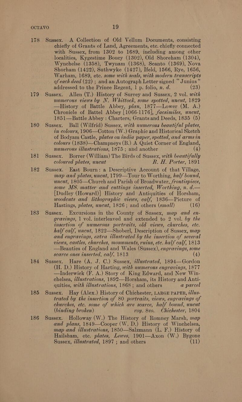 179 180 183 184 185 186 chiefly of Grants of Land, Agreements, etc. chiefly connected with Sussex, from 1302 to 1689, including among other localities, Kygestime Boucy (1302), Old Shoreham (1304), Wynchelse (1358), Twynam (1368), Seanto (1369), Nova Shorham (1422), Suthwyke (1427), Ifeld, 1566, Rye, 1656, Warham, 1689, etc. some with seals, with modern transcripts of each deed (22) ; and an Autograph Letter signed “Junius” addressed to the Prince Regent, 1 p. folio, n. d. (23) Sussex. Allen (T.) History of Surrey and Sussex, 2 vol. with numerous views by N. Whittock, some spotted, uncut, 1829 —History of Battle Abbey, plan, 1877—Lower (M. A.) Chronicle of Battel Abbey [1066-1176], facsimiles, uncut, 1851—Battle Abbey : Charters, Grants and Deeds, 1835 (5) Sussex. Ball (Wilfrid) Sussex, with numerous beautiful plates, in colours, 1906—Cotton (W.) Graphic and Historical Sketch of Bodyam Castle, plates on india paper, spotted, and arms in colours ( eae) oh anaeys (B.) A Quiet Corner of England, numerous illustrations, 1875 ; and another (4) Sussex. Borrer (William) The Birds of Sussex, with beavitifully coloured plates, uncut Rk. H. Porter, 1891 Sussex. East Bourn: a Descriptive Account of that Village, map and plates, uncut, 1799—Tour to Worthing, half bound, uncut, 1805—Church and Parish of Broadwater, frontispiece, some MS. matter and cuttings inserted, Worthing, n. d.— [Dudley (Howard)] History and Antiquities of Horsham, woodcuts and lithographic views, calf, 1836—Picture of Hastings, plates, uncut, 1826; and others (small) (16) Sussex. Excursions in the County of Sussex, map and en- gravings, 1 vol. interleaved and extended to 2 vol. by the insertion of numerous portraits, old views, churches, ete. half calf, uncut, 1822—Shoberl, Description of Sussex, map and engravings, extra illustrated by the insertion of several views, castles, churches, monuments, ruins, etc. half calf, 1813 —Beauties of England and Wales (Sussex), engravings, some scarce ones inserted, calf, 1813 4) Sussex. Hare (A. J. C.) Sussex, @lustrated, 1894—Gordon (H. D.) History of Harting, with numerous engravings, 1877 —Inderwick (F. A.) Story of King Edward, and New Win- chelsea, 2dlustrations, 1892—Horsham, its History and Anti- quities, with illustrations, 1868; and others a parcel Sussex. Hay (Alex.) History of Chichester, LARGE PAPER, 2/lus- trated by the insertion of 80 portraits, views, engravings of churches, etc. some of which are scarce, half bound, uncut (binding broken) roy. 8vo. Chichester, 1804 Sussex. Holloway (W.) The History of Romney Marsh, map and plans, 1849—Cooper (W. D.) History of Winchelsea, map and illustrations, 1850—Salzmann (L. F.) History of Hailsham, ete. plates, Lewes, 1901—Axon (W.) Bygone Sussex, 2/lustrated, 1897 ; and others (11)