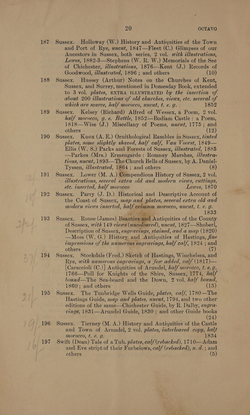 188 189 190 193 194 196 197 20 OCTAVO Sussex. Holloway (W.) History and Antiquities of the Town and Port of Rye, wneut, 1847—Fleet (C.) Glimpses of our Ancestors in Sussex, both series, 2 vol. with tllustrations, Lewes, 1882-3—Stephens (W. R. W.) Memorials of the See of Chichester, ¢lustrations, 1876—Kent (J.) Records of Goodwood, ¢dlustrated, 1896 ; and others . (10) Sussex. Hussey (Arthur) Notes on the Churches of Kent, Sussex, and Surrey, mentioned in Domesday Book, extended to 3 vol. plates, EXTRA ILLUSTRATED by the insertion of about 200 illustrations of old churches, views, etc. several of which are scarce, half morocco, uncut, t. e. g. 1852 Sussex. Kelsey (Richard) Alfred of Wessex, a Poem, 2 vol. half morocco, g. e. Battle, 1852—Bodiam Castle: a Poem, 1818—Wise (J.) Miscellany of Poems, wneut, 1775; and others (12) Sussex. Knox (A. E.) Ornithological Rambles in Sussex, tinted plates, some slightly shaved, half calf, Van Voorst, 1849— Ellis (W. S.) Parks and Forests of Sussex, elustrated, 1885 —Parkes (Mrs.) Ermengarde: Romney Marshes, z//ustra- tions, uncut, 1893—The Church Bells of Sussex, by A. Daniel- Tyssen, zllustrated, 1864 ; and others (8) Sussex. Lower (M. A.) Compendious History of Sussex, 2 vol. illustrations, several extra old and modern views, cuttings, etc. inserted, half morocco Lewes, 1870 Sussex. Parry (J. D.) Historical and Descriptive Account of the Coast of Sussex, map and plates, several extra old and modern views inser ted, half crimson morocco, uncut, t. €. g. 1833 Sussex. Rouse (James) pate pe Antiquities of the County of Sussex, with 149 views (uncolour ed), uncut, 1827—Shoberl, Decorivein of Sussex, engravings, stained, ad a map (1 1820) —Moss (W. G.) Hidtory and Antiquities of Hastings, jine impressions of the numerous engravings, half calf, 1824 ; and others (7) Sussex. Stockdale (Fred.) Sketch of Hastings, Winchelsea, and Rye, with numerous engravings, a few added, calf (1817)— [Caraccioli (C.)] Antiquities of Arundel, half morocco, t. e. 9, 1766—Poll for Knights of the Shire, Sussex, 1774, half bound—The Sea-board and the Down, 2 vol. half bound, 1860; and others (15) Sussex. The Tunbridge Wells Guide, plates, calf, 1780 —The Hastings Guide, map and plates, uncut, 1794, and two other engra- vings, 1831—Arundel Guide, 1830; and other Guide ei 24 Sussex. Tierney (M. A.) History and Antiquities of the Castle and Town of Arundel, 2 vol. plates, interleaved copy, half morocco, t. @. g. 1834 Swift (Dean) Tale of a Tub, plates, calf (rebacked), 1710—Adam and Eve stript of their Furbelows, calf (sebacked), n. d. ; and 