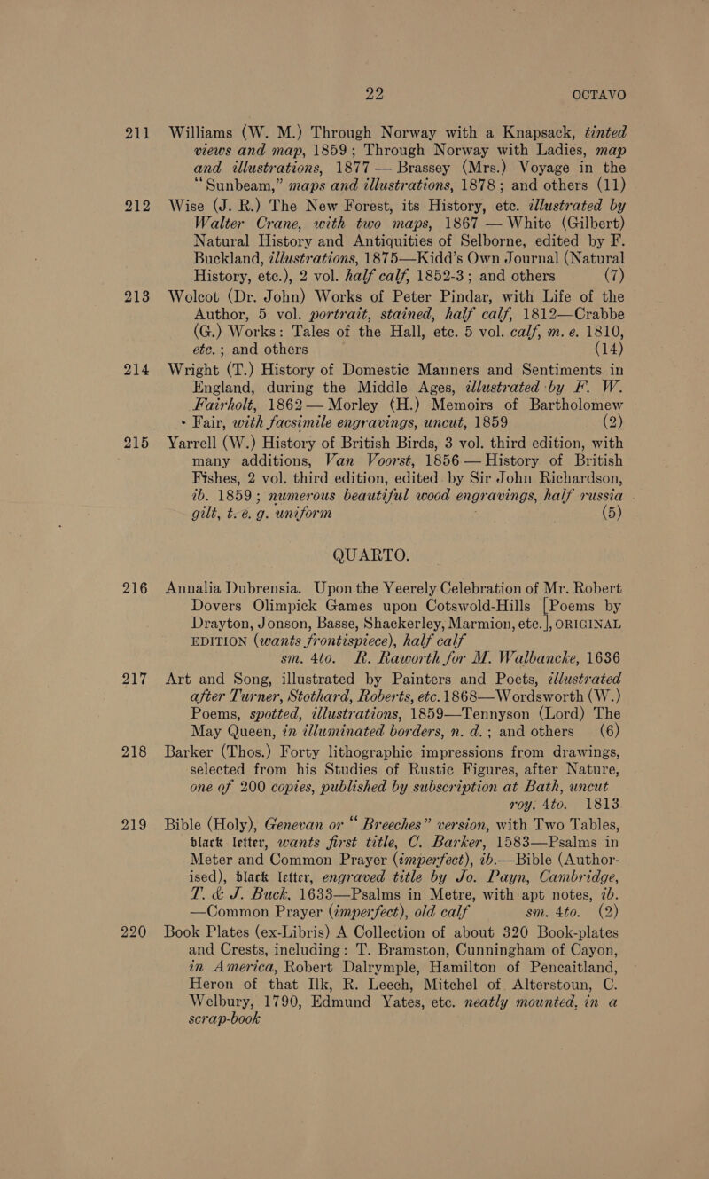 211 213 214 215 218 219 Ze OCTAVO Williams (W. M.) Through Norway with a Knapsack, tinted views and map, 1859; Through Norway with Ladies, map and illustrations, 1877 — Brassey (Mrs.) Voyage in the “Sunbeam,” maps and illustrations, 1878; and others (11) Wise (J. R.) The New Forest, its History, etc. dlustrated by Walter Crane, with two maps, 1867 — White (Gilbert) Natural History and Antiquities of Selborne, edited by F. Buckland, ¢lustrations, 1875—Kidd’s Own Journal (Natural History, etc.), 2 vol. half calf, 1852-3; and others (7) Wolcot (Dr. John) Works of Peter Pindar, with Life of the Author, 5 vol. portrait, stained, half calf, 1812—Crabbe (G.) Works: Tales of the Hall, etc. 5 vol. calf, m. e. 1810, etc.; and others (14) Wright (T.) History of Domestic Manners and Sentiments in England, during the Middle Ages, ¢llustrated by F. W. Fairholt, 1862— Morley (H.) Memoirs of Bartholomew - Fair, with facsimile engravings, uncut, 1859 (2) Yarrell (W.) History of British Birds, 3 vol. third edition, with many additions, Van Voorst, 1856 — History of British Fishes, 2 vol. third edition, edited. by Sir John Richardson, tb. 1859; numerous beautiful wood engravings, half russia . gilt, t.é. g. uniform (5) QUARTO. Annalia Dubrensia. Upon the Yeerely Celebration of Mr. Robert Dovers Olimpick Games upon Cotswold-Hills [Poems by Drayton, Jonson, Basse, Shackerley, Marmion, etc. |, ORIGINAL EDITION (wants frontispiece), half calf sm. 4to. LR. Raworth for M. Walbancke, 1636 Art and Song, illustrated by Painters and Poets, cllustrated after Turner, Stothard, Roberts, etc. 1868—W ordsworth (W.) Poems, spotted, illustrations, 1859—Tennyson (Lord) The May Queen, én tlluminated borders, n. d.; and others (6) Barker (Thos.) Forty lithographic impressions from drawings, selected from his Studies of Rustic Figures, after Nature, one of 200 copies, published by subscription at Bath, uncut roy. 4to. 1813 Bible (Holy), Genevan or “ Breeches” version, with Two Tables, black letter, wants first title, C. Barker, 1583—Psalms in Meter and Common Prayer (imperfect), «6.—Bible (Author- ised), blark letter, engraved title by Jo. Payn, Cambridge, T. &amp; J. Buck, 1633—Psalms in Metre, with apt notes, 7b. —Common Prayer (imperfect), old calf sm. 4to. (2) Book Plates (ex-Libris) A Collection of about 320 Book-plates and Crests, including: T. Bramston, Cunningham of Cayon, in America, Robert Dalrymple, Hamilton of Pencaitland, Heron of that Ilk, R. Leech, Mitchel of Alterstoun, C. Welbury, 1790, Edmund Yates, etc. neatly mounted, in a scrap-book