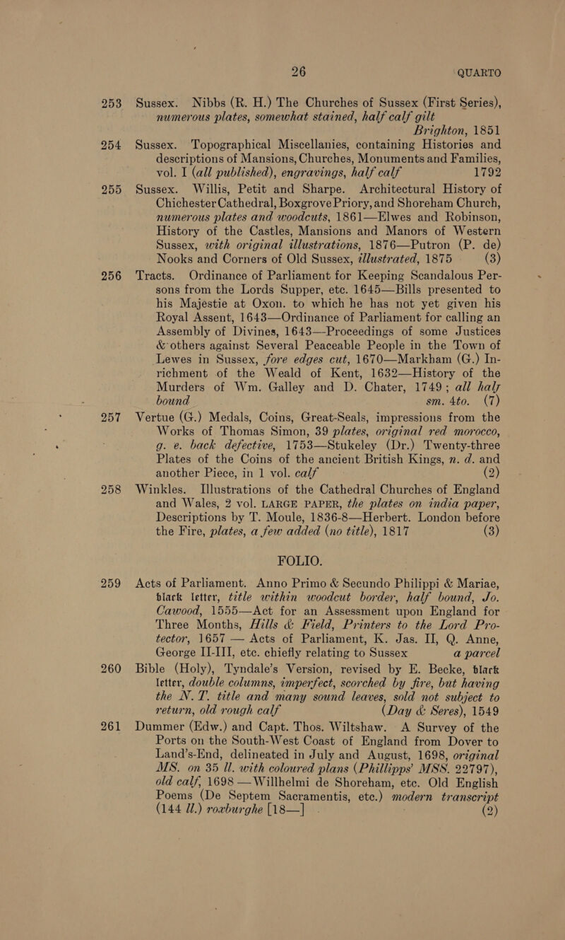 253 254 255 256 257 259 261 26 QUARTO Sussex. Nibbs (R. H.) The Churches of Sussex (First Series), numerous plates, somewhat stained, half calf gilt Brighton, 1851 Sussex. ‘Topographical Miscellanies, containing Histories and descriptions of Mansions, Churches, Monuments and Families, vol. I (all published), engravings, half calf 1792 Sussex. Willis, Petit and Sharpe. Architectural History of Chichester Cathedral, Boxgrove Priory,and Shoreham Church, numerous plates and woodcuts, 1861—Elwes and Robinson, History of the Castles, Mansions and Manors of Western Sussex, with original illustrations, 1876—Putron (P. de) Nooks and Corners of Old Sussex, illustrated, 1875 (3) Tracts. Ordinance of Parliament for Keeping Scandalous Per- sons from the Lords Supper, etc. 1645—Bills presented to his Majestie at Oxon. to which he has not yet given his Royal Assent, 1643—Ordinance of Parliament for calling an Assembly of Divines, 1643—-Proceedings of some Justices &amp; others against Several Peaceable People in the Town of Lewes in Sussex, fore edges cut, 1670—Markham (G.) In- richment of the Weald of Kent, 1632—-History of the Murders of Wm. Galley and D. Chater, 1749; all haly bound sm. 4to. (7) Vertue (G.) Medals, Coins, Great-Seals, impressions from the Works of Thomas Simon, 39 plates, original red morocco, g. e. back defective, 1753—Stukeley (Dr.) Twenty-three Plates of the Coins of the ancient British Kings, n. d. and another Piece, in 1 vol. calf (2) Winkles. Illustrations of the Cathedral Churches of England and Wales, 2 vol. LARGE PAPER, the plates on india paper, Descriptions by T. Moule, 1836-8—Herbert. London before the Fire, plates, a few added (no title), 1817 (3) FOLIO. Acts of Parliament. Anno Primo &amp; Secundo Philippi &amp; Mariae, black letter, ttle within woodcut border, half bound, Jo. Cawood, 1555—Act for an Assessment upon England for Three Months, Hills &amp; Field, Printers to the Lord Pro- tector, 1657 — Acts of Parliament, K. Jas. II, Q. Anne, George II-III, ete. chiefly relating to Sussex a parcel Bible (Holy), Tyndale’s Version, revised by E. Becke, blark letter, dowble columns, imperfect, scorched by fire, but having the N.T. title and many sound leaves, sold not subject to return, old rough calf (Day &amp; Seres), 1549 Dummer (Edw.) and Capt. Thos. Wiltshaw. A Survey of the Ports on the South-West Coast of England from Dover to Land’s-End, delineated in July and August, 1698, original MS. on 35 Ul. with coloured plans (Phillipps’ MSS. 22797), old calf, 1698 —Willhelmi de Shoreham, etc. Old English Poems (De Septem Sacramentis, ete.) modern transcript (144 Ul.) rorburghe [18—]_ . | (2)