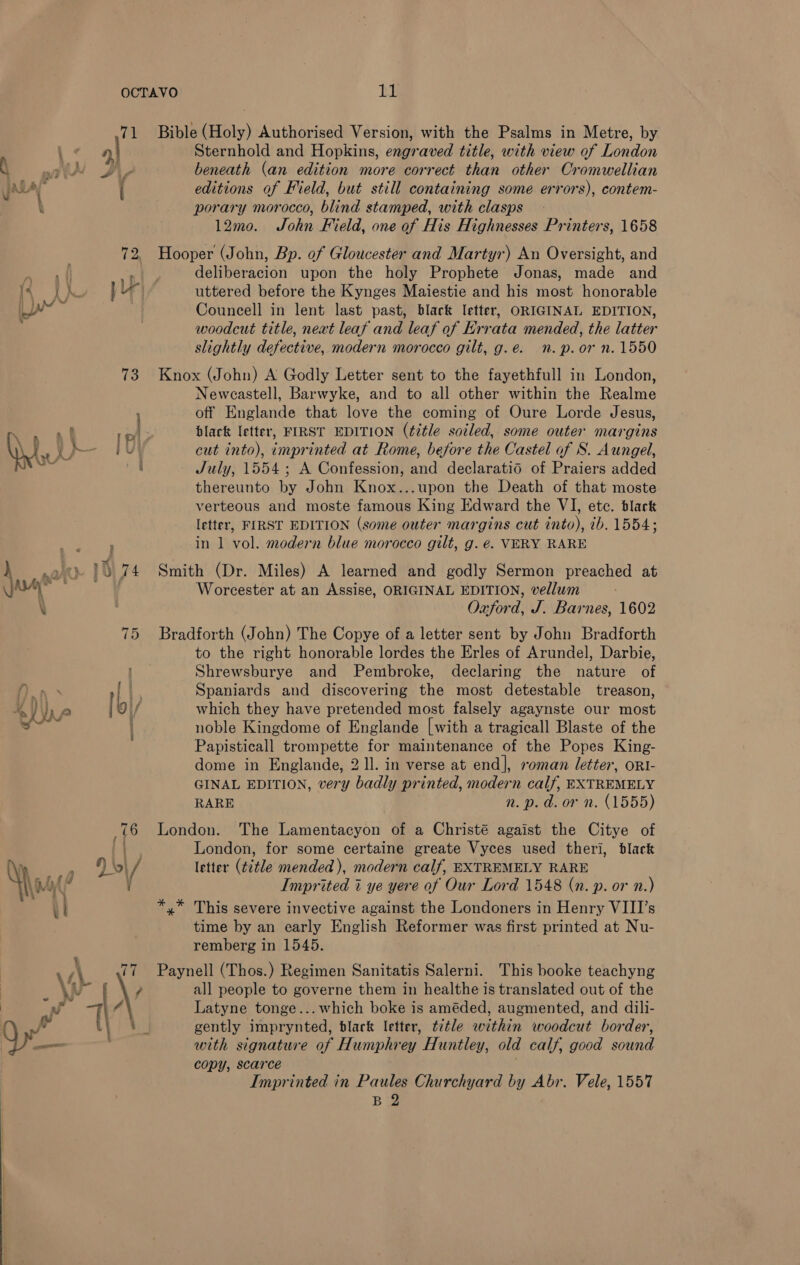 71 Bible (Holy) Authorised Version, with the Psalms in Metre, by ‘ | Sternhold and Hopkins, engraved title, with view of London il with ie beneath (an edition more correct than other Cromwellian yay i editions of Field, but still containing some errors), contem- ) | porary morocco, blind stamped, with clasps 12mo. John Field, one of His Highnesses Printers, 1658 72. Hooper (John, Bp. of Gloucester and Martyr) An Oversight, and ont deliberacion upon the holy Prophete Jonas, made and ] Yr uttered before the Kynges Maiestie and his most honorable : Councell in lent last past, black letter, ORIGINAL EDITION, woodcut title, neat leaf and leaf of Errata mended, the latter slightly defective, modern morocco gilt, g.e. n.p.or n. 1550 73 Knox (John) A Godly Letter sent to the fayethfull in London, Neweastell, Barwyke, and to all other within the Realme off Englande that love the coming of Oure Lorde Jesus, black letter, FIRST EDITION (title soiled, some outer margins i cut into), imprinted at Rome, before the Castel of S. Aungel, “agg ae July, 1554; A Confession, and declaratid of Praiers added thereunto by John Knox...upon the Death of that moste verteous and moste famous King Edward the VI, etc. black letter, FIRST EDITION (some outer margins cut into), 7b. 1554; in 1 vol. modern blue morocco gilt, g. €. VERY RARE ) nah 15 74 Smith (Dr. Miles) A learned and godly Sermon preached at Guar” Worcester at an Assise, ORIGINAL EDITION, vellum \ Oxford, J. Barnes, 1602 75 Bradforth (John) The Copye of a letter sent by John Bradforth to the right honorable lordes the Erles of Arundel, Darbie, Shrewsburye and Pembroke, declaring the nature of ft) n \ an Spaniards and discovering the most detestable treason, which they have pretended most falsely agaynste our most noble Kingdome of Englande [with a tragicall Blaste of the Papisticall trompette for maintenance of the Popes King- dome in Englande, 2 ll. in verse at end], »oman letter, orI- GINAL EDITION, very badly printed, modern calf, EXTREMELY RARE n.p. d.or n. (1555) 76 London. The Lamentacyon of a Christé agaist the Citye of London, for some certaine greate Vyces used theri, black » Sesh / letter (t2tle mended), modern calf, EXTREMELY RARE \ iM / / Imprited 7% ye yere of Our Lord 1548 (n. p. or n.) 1 *,* This severe invective against the Londoners in Henry VIII’s time by an early English Reformer was first printed at Nu- remberg in 1545. ¥ ws\ 77 Paynell (Thos.) Regimen Sanitatis Salerni. This booke teachyng \A £ \y all people to governe them in healthe is translated out of the ar: . \ Latyne tonge... which boke is améded, augmented, and dili- i Tl : gently imprynted, black letter, t¢tle within woodcut border, Qe ; with signature of Humphrey Huntley, old calf, good sound | copy, scarce Imprinted in Paules Churchyard by Abr. Vele, 1557 B 2 