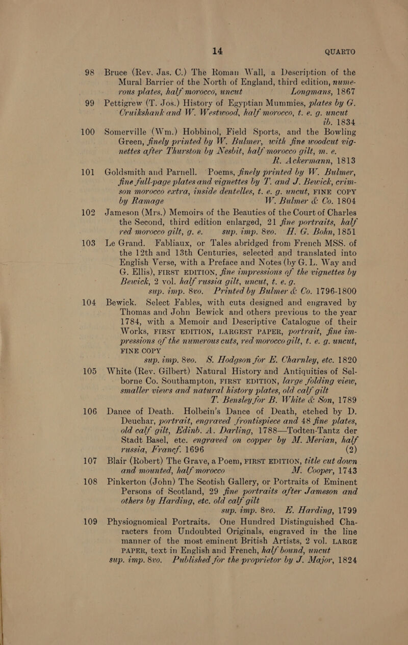  98 99 100 101 104 105 106 108 109 Bruce (Rev. Jas. C.) The Roman Wall, a Description of the Mural Barrier of the North of England, third edition, nwme- rous plates, half morocco, uncut — | Longmans, 1867 Pettigrew (T. Jos.) History of Egyptian Mummies, plates by G. Cruikshank and W. Westwood, half morocco, t. e. g. uncut ib. 1834 Somerville (Wm.) Hobbinol, Field Sports, ee the Bowling Green, finely printed by W. Bulmer, with fine woodcut vig- nettes after Thurston by Nesbit, half morocco gilt, m. e. : R. Ackermann, 1813 Goldsmith and Parnell. Poems, ,finely printed by W. Bulmer, jine full-page plates and vignettes by T. and J. Bewick, crim- son morocco extra, inside dentelles, t. e. g. uncut, FINE COPY by Ramage W. Bulmer &amp; Co. 1804 Jameson (Mrs.) Memoirs of the Beauties of the Court of Charles the Second, third edition enlarged, 21 fine portraits, half red morocco gilt, g. e. sup. imp. 8vo. 'H. G. Bohn, 1851 Le Grand. Fabliaux, or Tales abridged from French MSS. of the 12th and 13th Centuries, selected and translated into English Verse, with a Preface and Notes (by G. L. Way and G. Ellis), ier EDITION, jine «mpressions of the vignettes by Bewick, 2 vol. half russia gilt, uncut, t. e.g. sup. imp. 8vo. Printed by Biles &amp; Co. 1796-1800 Bewick. Select Fables, with cuts designed and engraved by Thomas and John Bewick and others previous to the year 1784, with a Memoir and Descriptive Catalogue of their Works, FIRST EDITION, LARGEST PAPER, portratt, fine im- pressions of the numerous cuts, red morocco gilt, t. e. g. uncut, FINE COPY sup. imp. 8vo. SS. Hodgson for E. Charnley, etc. 1820 White (Rev. Gilbert) Natural History and Antiquities of Sel- - borne Co. Southampton, FIRST EDITION, large folding view, smaller views and natural history plates, old calf gilt T. Bensley for B. White &amp; Son, 1789 Dance of Death. Holbein’s Dance of Death, etched by D. Deuchar, portrait, engraved frontispiece and 48 fine plates, old calf gilt, Edinb. A. Darling, 1788—Todten-Tantz der Stadt Basel, ete. engraved on copper by M. Merian, half russia, Francf. 1696 (2) and mounted, half morocco M. Cooper, 1743 Pinkerton (John) The Scotish Gallery, or Portraits of Eminent Persons of Scotland, 29 fine portraits after Jameson and others by Harding, etc. old calf gilt sup. imp. 8vo. KH. Harding, 1799 Physiognomical Portraits. One Hundred Distinguished Cha- racters from Undoubted Originals, engraved in the line manner of the most eminent British Artists, 2 vol. LARGE PAPER, text in English and French, half bound, uncut sup. imp. 8vo. Published for the proprictor by Ti Major, 1824