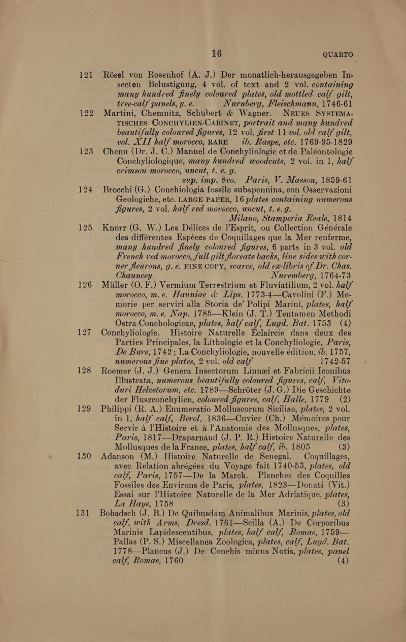 121 125 128 130 131 16 QUARTO Résel von Rosenhof (A. J.) Der monatlich-herausgegeben In- secten Belustigung, 4 vol. of text and 2 vol. containing many hundred finely coloured plates, old mottled calf gilt, tree-calf panels, y. é. Nurnberg, Fleischmann, 1746-61 Martini, Chemnitz, Schubert &amp; Wagner. NEUES SYSTEMA- TISCHES CONCHYLIEN-CABINET, portrait and many hundred beautifully coloured figures, 12 vol. first 11 vol. old calf gilt, vol. XII half morocco, RARE = ib. Raspe, etc. 1769-95-1829 Chenu (Dr. J. C.) Manuel de Conchyliologie et de Paléontologie Conchyliologique, many hundred woodcuts, 2 vol. in 1, half crimson morocco, uncut, t. é. g. sup. imp. 8vo. Paris, V. Masson, 1859-61 Brocchi (G.) Conchiologia fossile subapennina, con Osservazioni Geologiche, etc. LARGE PAPER, 16 plates containing numerous jigures, 2 vol. half red morocco, uncut, t. e.g. Milano, Stamperia Reale, 1814 Knorr (G. W.) Les Délices de l’Esprit, ou Collection Générale des différentes Especes de Coquillages que la Mer renferme, many hundred finely coloured figures, 6 parts in 3 vol. old French ved morocco, full gilt floreate backs, line sides with cor- ner fleurons, g. €. FINE COPY, scarce, old ex-libris of Dr. Chas. Chauncey Nuremberg, 1764-73 Miiller (O. F.) Vermium Terrestrium et Fluviatilium, 2 vol. half morocco, m.e. Hauniae &amp; Lips. 1773-4—Cavolini (F.) Me- morie per serviri alla Storia de’ Polipi Marini, plates, half morocco, m.e. Nap. 1785—Klein (J. T.) Tentamen Methodi Ostra-Conchologicae, plates, half calf, Lugd. Bat. 1753 (4) Conchyliologie. Histoire Naturelle Eclaircie dans deux des Parties Principales, la Lithologie et la Conchyliologie, Pars, De Bure, 1742; La Conchyliologie, nouvelle édition, 7b. 1757, numerous fine plates, 2 vol. old calf 1742-57 Roemer (J. J.) Genera Insectorum Linnei et Fabricii Iconibus Illustrata, numerous beautifully coloured figures, calf, Vito- duri Helvetorum, etc. 1789—Schroter (J.G.) Die Geschichte der Fluszconchylien, coloured figures, calf, Halle, 1779 (2) Philippi (R. A.) Enumeratio Molluscorum Siciliae, plates, 2 vol. in 1, half calf, Berol, 1836—Cuvier (Ch.) Mémoires pour Servir 4 Histoire et 4 ]’Anatomie des Mollusques, plates, Paris, 1817—Draparnaud (J. P. R.) Histoire Naturelle des Mollusques dela France, plates, half calf, 1b. 1805 (3) Adanson (M.) Histoire Naturelle de Senegal. Coquillages, avec Relation abrégées du Voyage fait 1740-53, plates, old calf, Paris, 1757—De la Marck. Planches des Coquilles Fossiles des Environs de Paris, plates, 1823—Donati (Vit.) Essai sur )Histoire Naturelle de la Mer Adriatique, plates, La Haye, 1758 (3) Bohadsch (J. B.) De Quibusdam Animalibus Marinis, plates, old calf, with Arms, Dresd. 1761—Secilla (A.) De Corporibus Marinis Lapidescentibus, plates, half calf, Romae, 1759— Pallas (P. S.) Miscellanea Zoologica, plates, calf, Lugd. Bat. 1778—Plancus (J.) De Conchis minus Notis, plates, panel