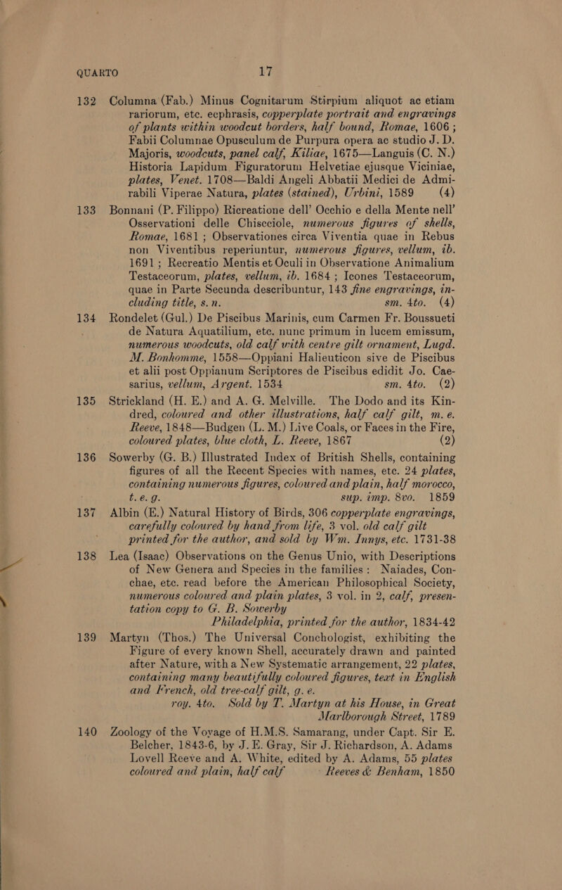 132 133 134 135 136 137 138 139 140 Columna (Fab.) Minus Cognitarum Stirpium aliquot ac etiam rariorum, etc. ecphrasis, copperplate portrait and engravings of plants within woodcut borders, half bound, Romae, 1606 ; Fabii Columnae Opusculum de Purpura opera ac studio J. D. Majoris, woodcuts, panel calf, Kiliae, 1675—Languis (C. N.) Historia Lapidum. Figuratorum Helvetiae ejusque Viciniae, plates, Venet. 1708—Baldi Angeli Abbatii Medici de Admi- rabili Viperae Natura, plates (stained), Urbini, 1589 (4) Bonnani (P. Filippo) Ricreatione dell’ Occhio e della Mente nell’ Osservationi delle Chiscciole, nemerous figures of shells, Romae, 1681 ; Observationes circa Viventia quae in Rebus non Viventibus reperiuntur, nwmerous figures, vellum, ib. 1691; Recreatio Mentis et Oculi in Observatione Animalium Testaceorum, plates, vellum, ib. 1684 ; Icones Testaceorum, quae in Parte Secunda describuntur, 143 fine engravings, in- cluding title, s.n. sm. 4to. (4) Rondelet (Gul.) De Piscibus Marinis, cum Carmen Fr. Boussueti de Natura Aquatilium, etc. nunc primum in lucem emissum, numerous woodcuts, old calf with centre gilt ornament, Lugd. M. Bonhomme, 1558—Oppiani Halieuticon sive de Piscibus et alii post Oppianum Seriptores de Piscibus edidit Jo. Cae- sarius, vellum, Argent. 1534 sm. 4to. (2) Strickland (H. E.) and A. G. Melville. The Dodo and its Kin- dred, coloured and other illustrations, half calf gilt, ma. e. Reeve, 1848—Budgen (L. M.) Live Coals, or Faces in the Fire, coloured plates, blue cloth, L. Reeve, 1867 (2) Sowerby (G. B.) Illustrated Index of British Shells, containing figures of all the Recent Species with names, etc. 24 plates, containing numerous figures, coloured and plain, half morocco, be Bad. sup. imp. 8vo. 1859 Albin (E.) Natural History of Birds, 306 copperplate engravings, carefully coloured by hand from life, 3 vol. old calf gilt printed for the author, and sold by Wm. Innys, etc. 1731-38 Lea (Isaac) Observations on the Genus Unio, with Descriptions of New Genera and Species in the families: Naiades, Con- chae, ete. read before the American Philosophical Society, numerous coloured and plain plates, 3 vol. in 2, calf, presen- tation copy to G. B. Sowerby Philadelphia, printed for the author, 1834-42 Martyn (Thos.) The Universal Conchologist, exhibiting the Figure of every known Shell, accurately drawn and painted after Nature, witha New Systematic arrangement, 22 plates, containing many beautifully coloured figures, teat in English and Krench, old tree-calf gilt, g. e. roy. 4to. Sold by T. Martyn at his House, in Great Marlborough Street, 1789 Zoology of the Voyage of H.M.S. Samarang, under Capt. Sir E. Belcher, 1843-6, by J. E. Gray, Sir J. Richardson, A. Adams Lovell Reeve and A. White, edited by A. Adams, 55 plates coloured and plain, half calf - Reeves &amp; Benham, 1850