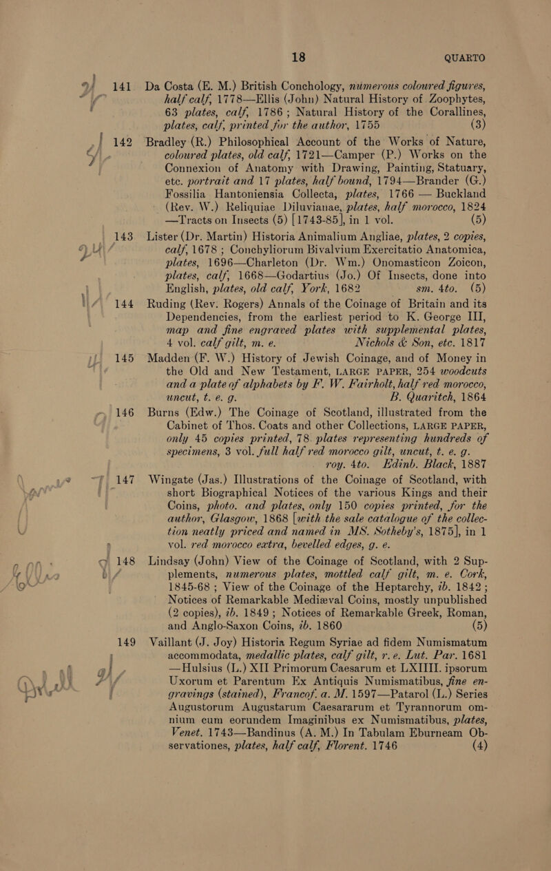 POE owe. © is hy i) 141 144 145 146 148 Da Costa (E. M.) British Conchology, ntimerous coloured figures, half calf, 1778—Ellis (John) Natural History of . Zoophytes, 63 plates, calf, 1786; Natural History of the Corallines, plates, calf, printed for the author, 1755 (3) coloured plates, old calf, 1721—Camper (P.) Works on the Connexion of Anatomy with Drawing, Painting, Statuary, etc. portrait and 17 plates, half bound, 1794—Brander (G.) Fossilia Hantoniensia Collecta, plates, 1766 — Buckland (Rev. W.) Reliquiae Diluvianae, plates, half morocco, 1824 Lister (Dr. Martin) Historia Animalium Angliae, plates, 2 copies, calf, 1678 ; Conchyliorum Bivalvium Exercitatio Anatomica, plates, 1696—Charleton (Dr. Wm.) Onomasticon Zoicon, plates, calf, 1668—Godartius (Jo.) Of Insects, done into English, plates, old calf, York, 1682 “em. 4to. (5) Ruding (Rev: Rogers) Annals of the Coinage of Britain and its Dependencies, from the earliest period to K. George III, map and fine engraved plates with supplemental plates, 4 vol. calf gilt, m. e. Nichols &amp; Son, etc. 1817 Madden (F. W.) History of Jewish Coinage, and of Money in the Old and New Testament, LARGE PAPER, 254 woodcuts and a plate of alphabets by F’. W. Fairholt, half red morocco, uncut, t. é@ g: B. Quaritch, 1864 Burns (Edw.) The Coinage of Scotland, illustrated from the Cabinet of Thos. Coats and other Collections, LARGE PAPER, only 45 copies printed, 78. plates representing hundreds of specimens, 3 vol. full half red morocco gilt, uncut, t. e. g. roy. 4to. Edinb. Black, 1887 Wingate (Jas.) Illustrations of the Coinage of Scotland, with short Biographical Notices of the various Kings and their Coins, photo. and plates, only 150 copies printed, for the author, Glasgow, 1868 [with the sale eae of the collec- tion neatly priced and named in MS. Sotheby's, 1875], in 1 vol. red morocco extra, bevelled edges, g. e. Lindsay (John) View of the Coinage of Scotland, with 2 Sup- plements, numerous plates, mottled calf gilt, m. e. Cork, 1845-68 ; View of the Coinage of the Heptarchy, 2b. 1842 ; Notices of Remarkable Medieval Coins, mostly unpublished (2 copies), 7b. 1849 ; Notices of Remarkable Greek, Roman, and Anglo-Saxon Coins, 2b. 1860 (5) Vaillant (J. Joy) Historia Regum Syriae ad fidem Numismatum accommodata, medallic plates, calf gilt, r.e. Lut. Par. 1681 —Hulsius (L.) XII Primorum Caesarum et LXIIII. ipsorum Uxorum et Parentum Ex Antiquis Numismatibus, fine en- gravings (stained), Francof. a. M. 1597—Patarol (L.) Series Augustorum Augustarum Caesararum et Tyrannorum om- nium cum eorundem Imaginibus ex Numismatibus, plates, Venet. 1743—Bandinus (A. M.) In Tabulam Eburneam Ob- servationes, plates, half calf, Florent. 1746 (4)