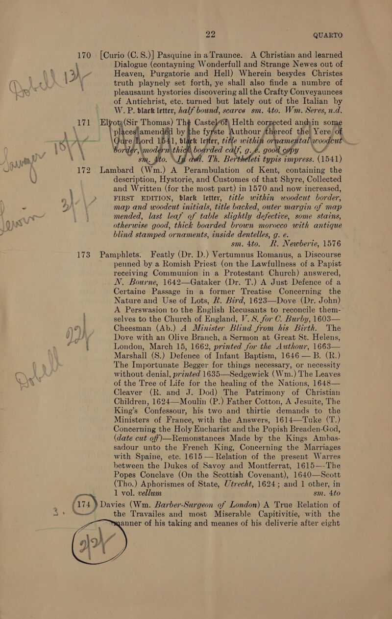 —_— &gt; % Lae 22 QUARTO i t X Dialogue (contayning Wonderfull and Strange Newes out of Heaven, Purgatorie and Hell) Wherein besydes Christes truth playnely set forth, ye shall also finde a numbre of pleausaunt hystories discovering all the Crafty Conveyaunces of Antichrist, etc. turned but lately out of the Italian by W. P. black letter, half bound, scarce sm. 4to. Wm. Seres, n.d. ot (Sir Thomas) Th «ty Helth corrected andsin some bP ces] amendétl by the fyyste Authour thereof thel Yere/ of e Tord 154 ‘1, black letter, title within Ee A ae J Word modi thi sm. _ £0. , bodrded calf, 9.4. good ¢ ohey ‘A . Th. Berthéleti typis impress. (1541)   ce A description, Hystorie, and Customes of that Shyre, Collected and Written (for the most part) in 1570 and now increased, FIRST EDITION, black letter, ttle within woodcut border, map and woodcut initials, title backed, outer margin of map mended, last leaf of table slightly defective, some stains, otherwise good, thick boarded brown morocco with antique blind stamped ornaments, inside dentelles, g. e. sm. 4to. KR. Newberie, 1576 gn ’  penned by a Romish Priest (on the Lawfullness of a Papist receiving Communion in a Protestant Church) answered, N. Bourne, 1642—Gataker (Dr. T.) A Just Defence of a Certaine Passage in a former Treatise Concerning the Nature and Use of Lots, &amp;. Bird, 1623—Dove (Dr. John) A Perswasion to the English Recusants to reconcile them- selves to the Church of England, V.S. for C. Burby, 1603— Cheesman (Ab.) A Minister Blind from his Birth. The Dove with an Olive Branch, a Sermon at Great St. Helens, London, March 15, 1662, printed for the Authour, 1663— Marshall (S.) Defence of Infant Baptism, 1646 — B. (R.) The Importunate Begger for things necessary, or necessity without denial, printed 1635—Sedgewick (Wm.) The Leaves of the Tree of Life for the healing of the Nations, 1648— Cleaver (R. and J. Dod) The Patrimony of Christian Children, 1624—-Moulin (P.) Father Cotton, A Jesuite, The King’s Confessour, his two and thirtie demands to the Ministers of France, with the Answers, 1614—Tuke (T.) Concerning the Holy Eucharist and the Popish Breaden-God, (date cut off)—Remonstances Made by the Kings Ambas- sadour unto the French King, Concerning the Marriages with Spaine, ete. 1615 — Relation of the present Warres between the Dukes of Savoy and Montferrat, 1615—-The Popes Conclave (On the Scottish Covenant), 1640—Scott (Tho.) Aphorismes of State, Utrecht, 1624; and 1 other, in 1 vol. vellum sm. 4to anner of his taking and meanes of his deliverie after eight