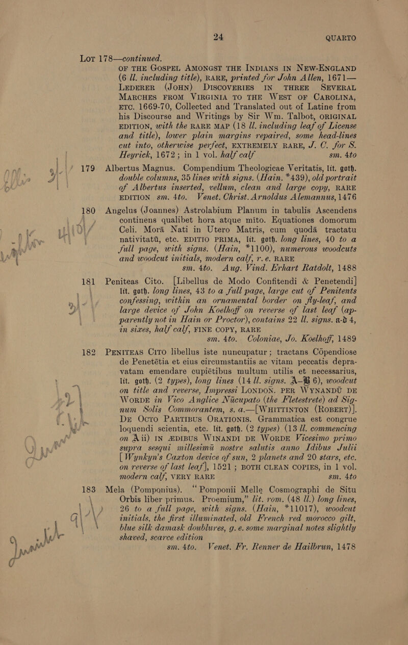 179 180 181 OF THE GOSPEL AMONGST THE INDIANS IN NEW-ENGLAND (6 ll. including title), RARE, printed for John Allen, 1671— LEDERER (JOHN) DISCOVERIES IN THREE SEVERAL MARCHES FROM VIRGINIA TO THE WEST OF CAROLINA, ETC. 1669-70, Collected and Translated out of Latine from his Discourse and Writings by Sir Wm. Talbot, ORIGINAL EDITION, with the RARE MAP (18 JI. including leaf of License and title), lower plain margins repaired, some head-lines cut into, otherwise perfect, EXTREMELY RARE, J. C. for S. Heyrick, 1672; in 1 vol. half calf sm. 4to Albertus Magnus. Compendium Theologicae Veritatis, Itt. goth. double columns, 35 lines with signs. (Hain. *439), old portrait of Albertus inserted, vellum, clean and large copy, RARE EDITION sm. 4to. Venet. Christ. Arnoldus Alemannus, 1476 Angelus (Joannes) Astrolabium Planum in tabulis Ascendens continens qualibet hora atque mito. Equationes domorum Celi. Mora Nati in Utero Matris, cum quoda tractatu nativitata, etc. EDITIO PRIMA, lit. goth. dong lines, 40 to a full page, with signs. (Hain, *1100), numerous woodcuts and woodcut initials, modern calf, r.e. RARE sm. 4to. Aug. Vind. Erhart Ratdolt, 1488 Peniteas Cito. [Libellus de Modo Confitendi &amp; Penetendi] lit. goth. Jong lines, 43 to a full page, large cut of Penitents confessing, within an ornamental border on fly-leaf, and large device of John Koelhoff on reverse of last leaf (ap- parently not in Hain or Proctor), contains 22 Ul. signs. a-d 4, in sixes, half calf, FINE COPY, RARE sm. 4to. Coloniae, Jo. Koelhoff, 1489 PENITEAS CiToO libellus iste nuncupatur; tractans COpendiose de Penetétia et eius circumstantiis ac vitam peccatis depra- vatam emendare cupiétibus multum utilis et necessarius, lit. goth. (2 types), long lines (14 Ul. signs. A-® 6), woodcut on title and reverse, Impresst LONDON. PER WYNANDU DE WorRDE in Vico Anglice Nicupato (the Fletestrete) ad Sig- num Solis Commorantem, s. a.—|WHITTINTON (ROBERT) ]. Dr Ocro PARTIBUS ORATIONIS. Grammatica est congrue loquendi scientia, etc. ltt. goth. (2 types) (13 Ul. commencing on Aii) IN HDIBUS WINANDI DE WoRDE Vicesimo primo supra sesqui millesimu nostre salutis anno Idibus Julit [ Wynkyn’s Caaton device of sun, 2 planets and 20 stars, ete. on reverse of last leaf], 1521 ; BOTH CLEAN COPIES, in 1 vol. modern calf, VERY RARE sm. 4to Mela (Pomponius). “ Pomponii Melle Cosmographi de Situ Orbis liber primus. Proemium,” lit. rom. (48 Ul.) long lines, 26 to a full page, with signs. (Hain, *11017), woodcut initials, the first illuminated, old French red morocco gilt, blue silk damask doublures, g.e. some marginal notes slightly shaved, scarce edition sm. 4to. Venet. Fr. Renner de Hailbrun, 1478